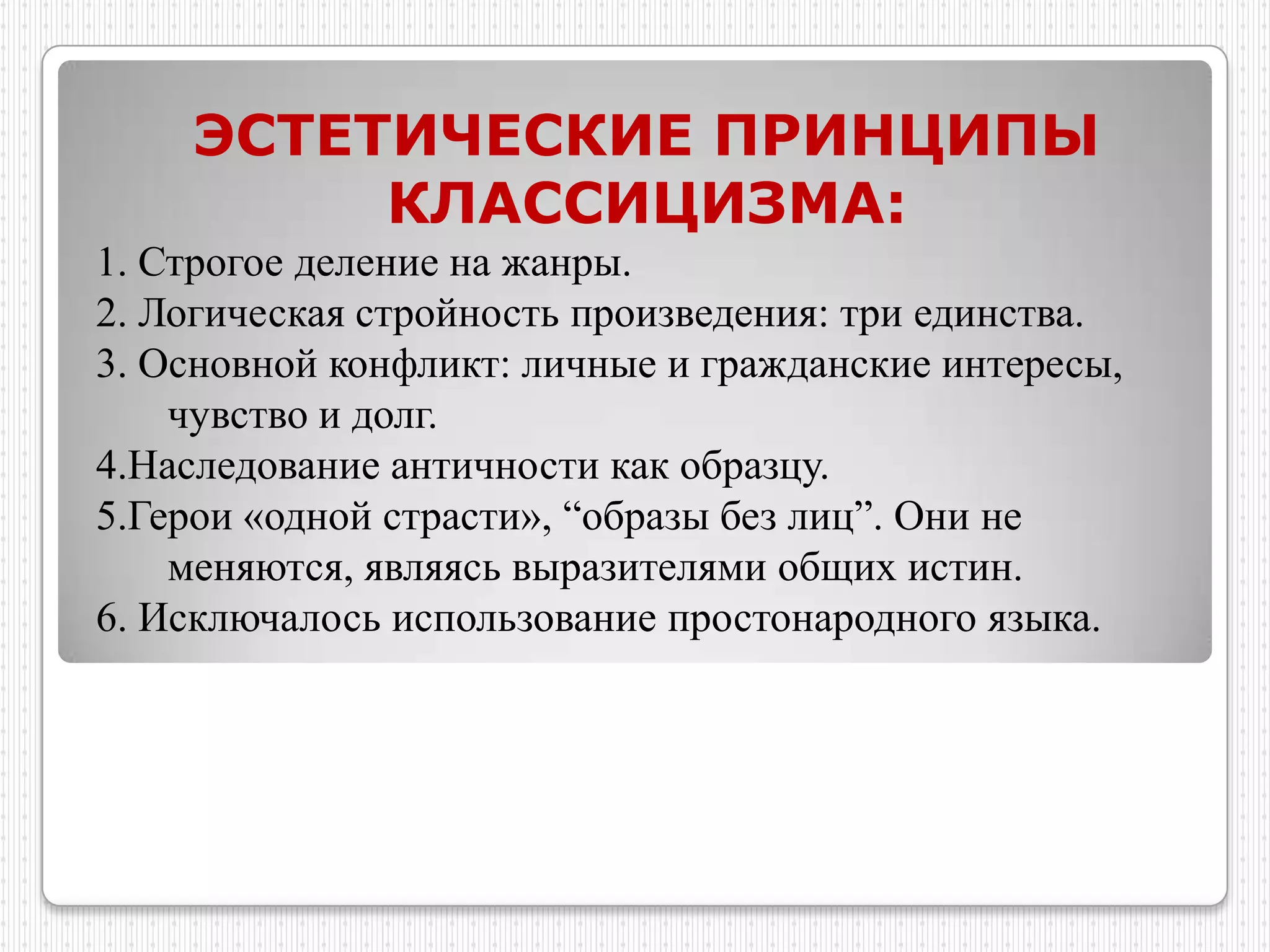 ЭСТЕТИЧЕСКИЕ ПРИНЦИПЫ
         КЛАССИЦИЗМА:
1. Строгое деление на жанры.
2. Логическая стройность произведения: три единства.
3. Основной конфликт: личные и гражданские интересы,
    чувство и долг.
4.Наследование античности как образцу.
5.Герои «одной страсти», “образы без лиц”. Они не
    меняются, являясь выразителями общих истин.
6. Исключалось использование простонародного языка.
 