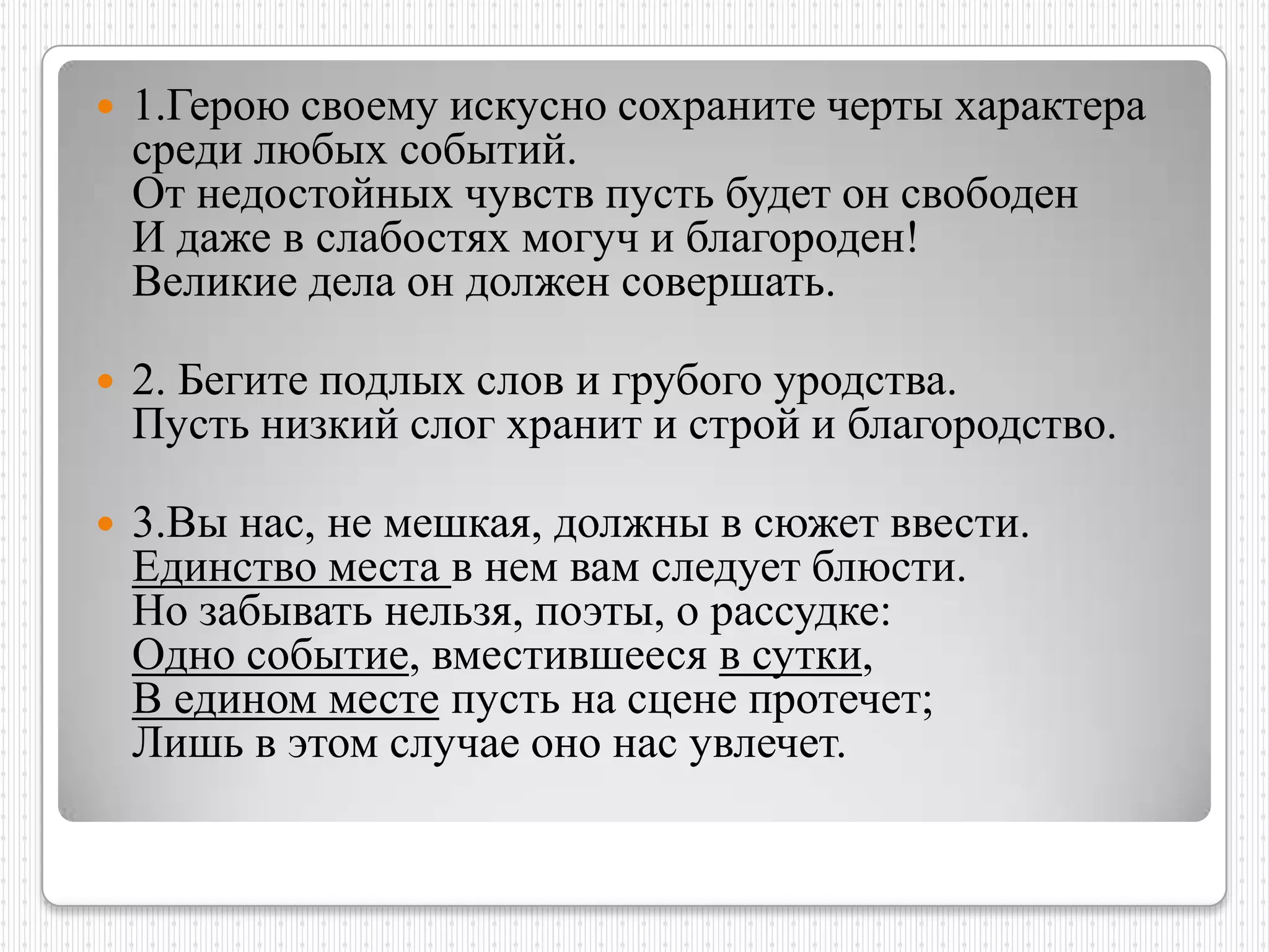    1.Герою своему искусно сохраните черты характера
    среди любых событий.
    От недостойных чувств пусть будет он свободен
    И даже в слабостях могуч и благороден!
    Великие дела он должен совершать.

   2. Бегите подлых слов и грубого уродства.
    Пусть низкий слог хранит и строй и благородство.

   3.Вы нас, не мешкая, должны в сюжет ввести.
    Единство места в нем вам следует блюсти.
    Но забывать нельзя, поэты, о рассудке:
    Одно событие, вместившееся в сутки,
    В едином месте пусть на сцене протечет;
    Лишь в этом случае оно нас увлечет.
 