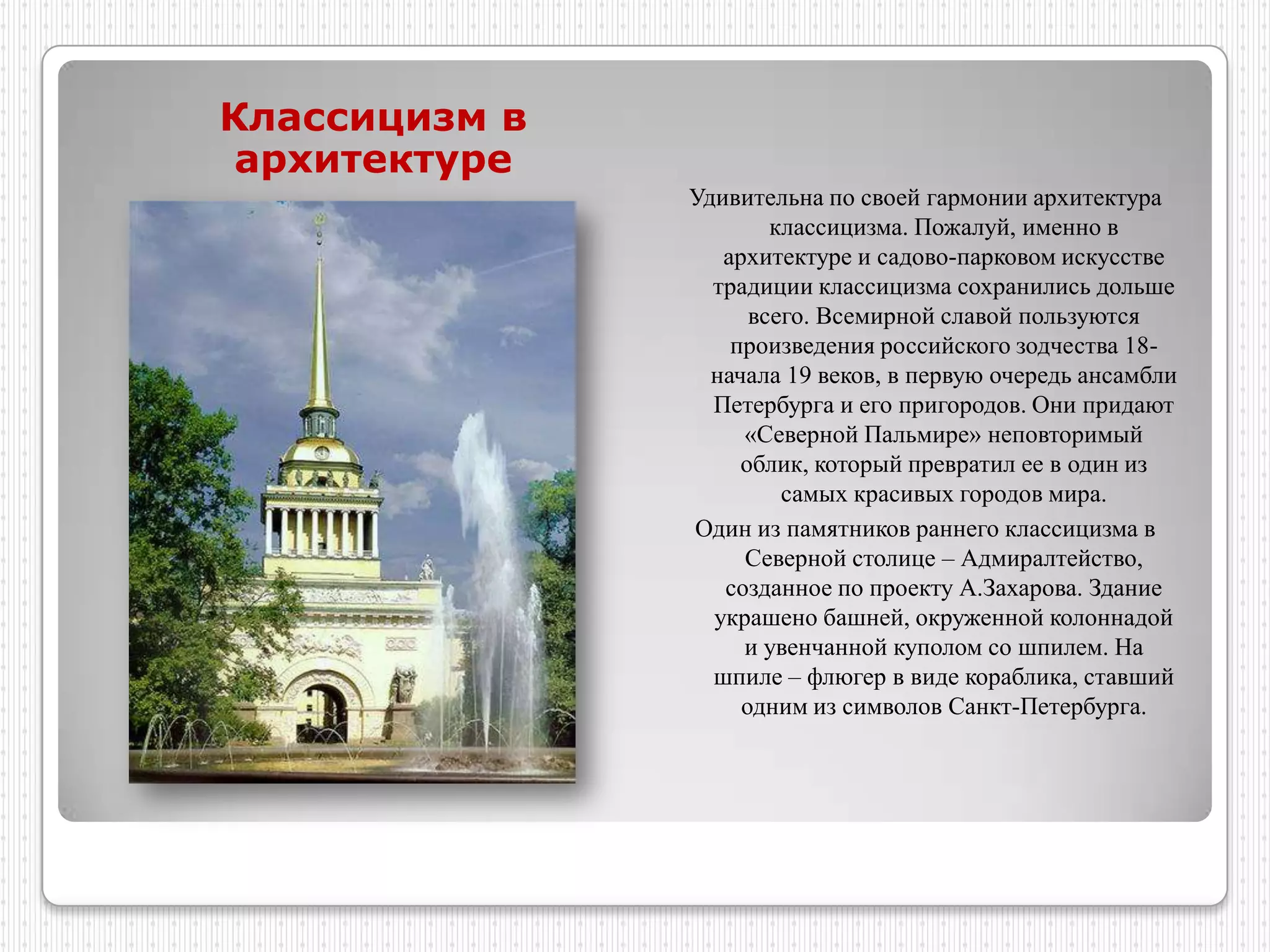 Классицизм в
 архитектуре
               Удивительна по своей гармонии архитектура
                       классицизма. Пожалуй, именно в
                  архитектуре и садово-парковом искусстве
                 традиции классицизма сохранились дольше
                     всего. Всемирной славой пользуются
                   произведения российского зодчества 18-
                 начала 19 веков, в первую очередь ансамбли
                 Петербурга и его пригородов. Они придают
                    «Северной Пальмире» неповторимый
                    облик, который превратил ее в один из
                        самых красивых городов мира.
               Один из памятников раннего классицизма в
                    Северной столице – Адмиралтейство,
                  созданное по проекту А.Захарова. Здание
                 украшено башней, окруженной колоннадой
                    и увенчанной куполом со шпилем. На
                 шпиле – флюгер в виде кораблика, ставший
                    одним из символов Санкт-Петербурга.
 