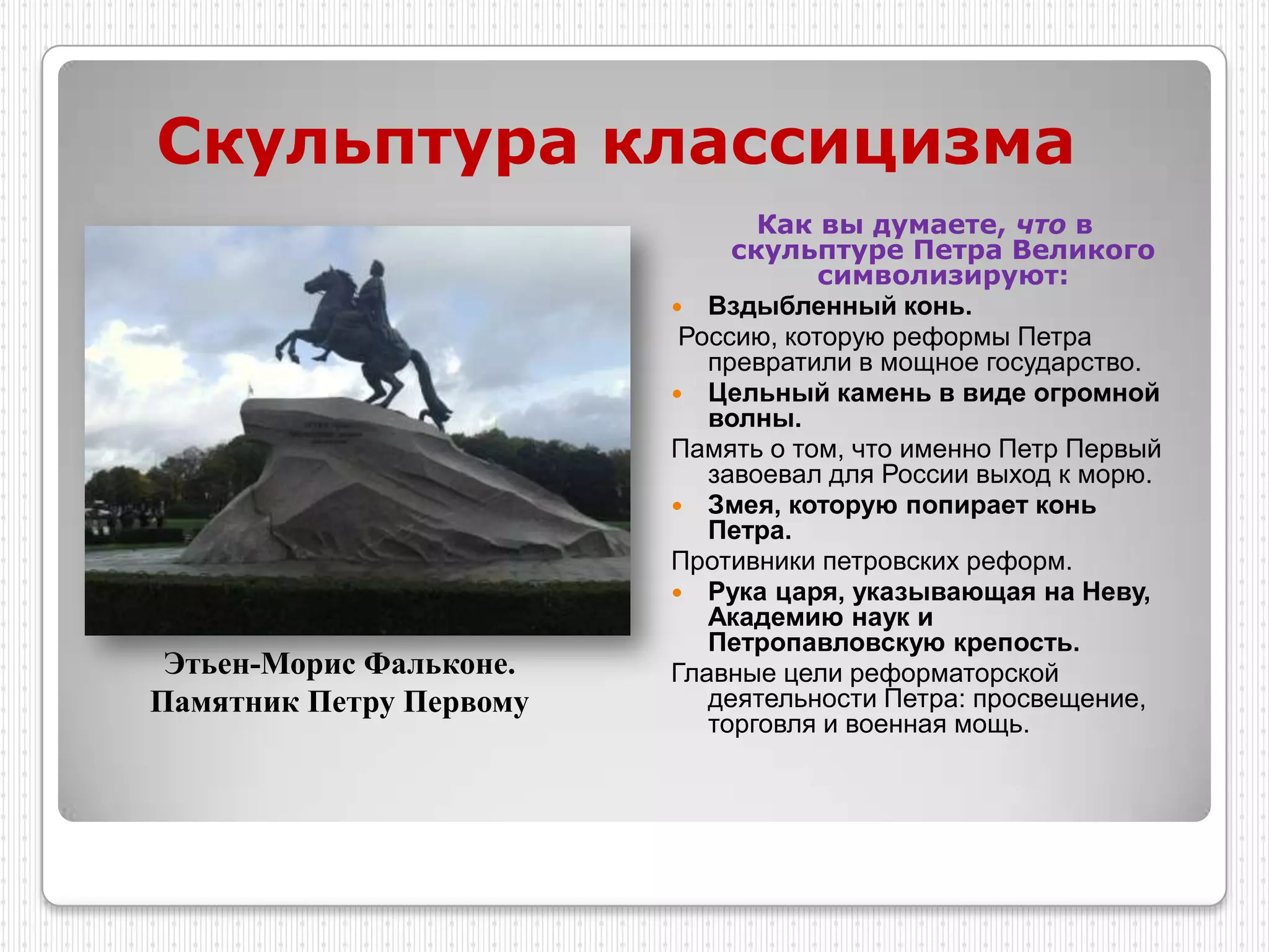 Скульптура классицизма
                                Как вы думаете, что в
                              скульптуре Петра Великого
                                     символизируют:
                          Вздыбленный конь.
                          Россию, которую реформы Петра
                            превратили в мощное государство.
                          Цельный камень в виде огромной
                            волны.
                         Память о том, что именно Петр Первый
                            завоевал для России выход к морю.
                          Змея, которую попирает конь
                            Петра.
                         Противники петровских реформ.
                          Рука царя, указывающая на Неву,
                            Академию наук и
                            Петропавловскую крепость.
 Этьен-Морис Фальконе.   Главные цели реформаторской
Памятник Петру Первому      деятельности Петра: просвещение,
                            торговля и военная мощь.
 