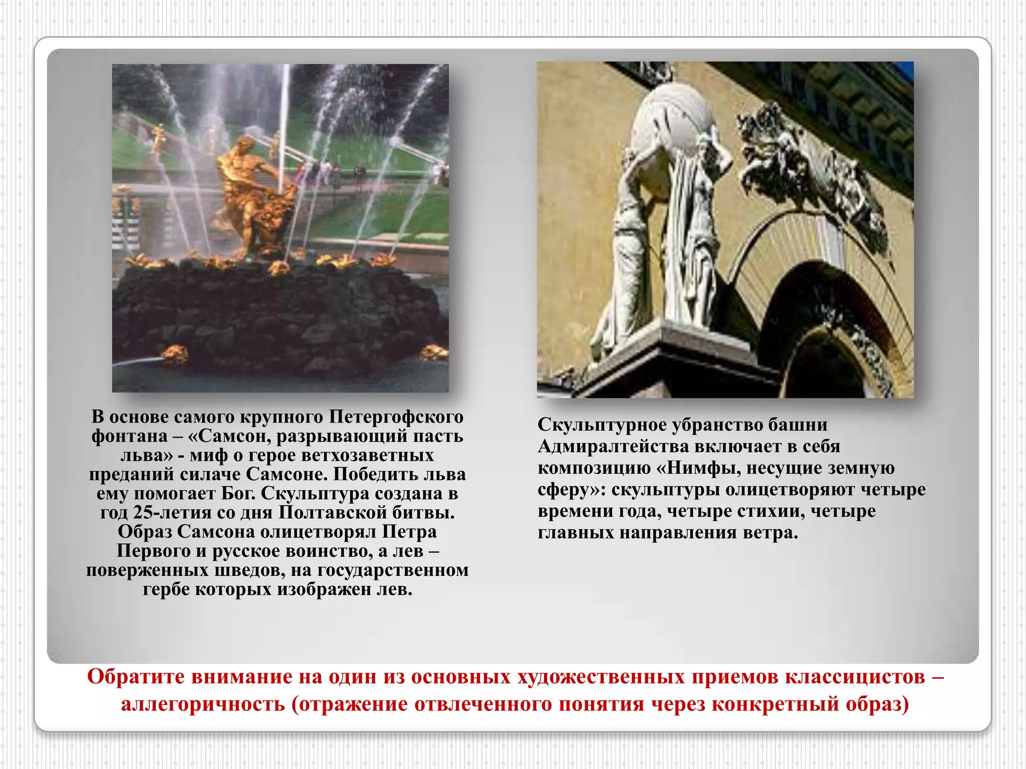 В основе самого крупного Петергофского    Скульптурное убранство башни
фонтана – «Самсон, разрывающий пасть
   льва» - миф о герое ветхозаветных      Адмиралтейства включает в себя
преданий силаче Самсоне. Победить льва    композицию «Нимфы, несущие земную
 ему помогает Бог. Скульптура создана в   сферу»: скульптуры олицетворяют четыре
 год 25-летия со дня Полтавской битвы.    времени года, четыре стихии, четыре
   Образ Самсона олицетворял Петра        главных направления ветра.
   Первого и русское воинство, а лев –
поверженных шведов, на государственном
      гербе которых изображен лев.



Обратите внимание на один из основных художественных приемов классицистов –
  аллегоричность (отражение отвлеченного понятия через конкретный образ)
 