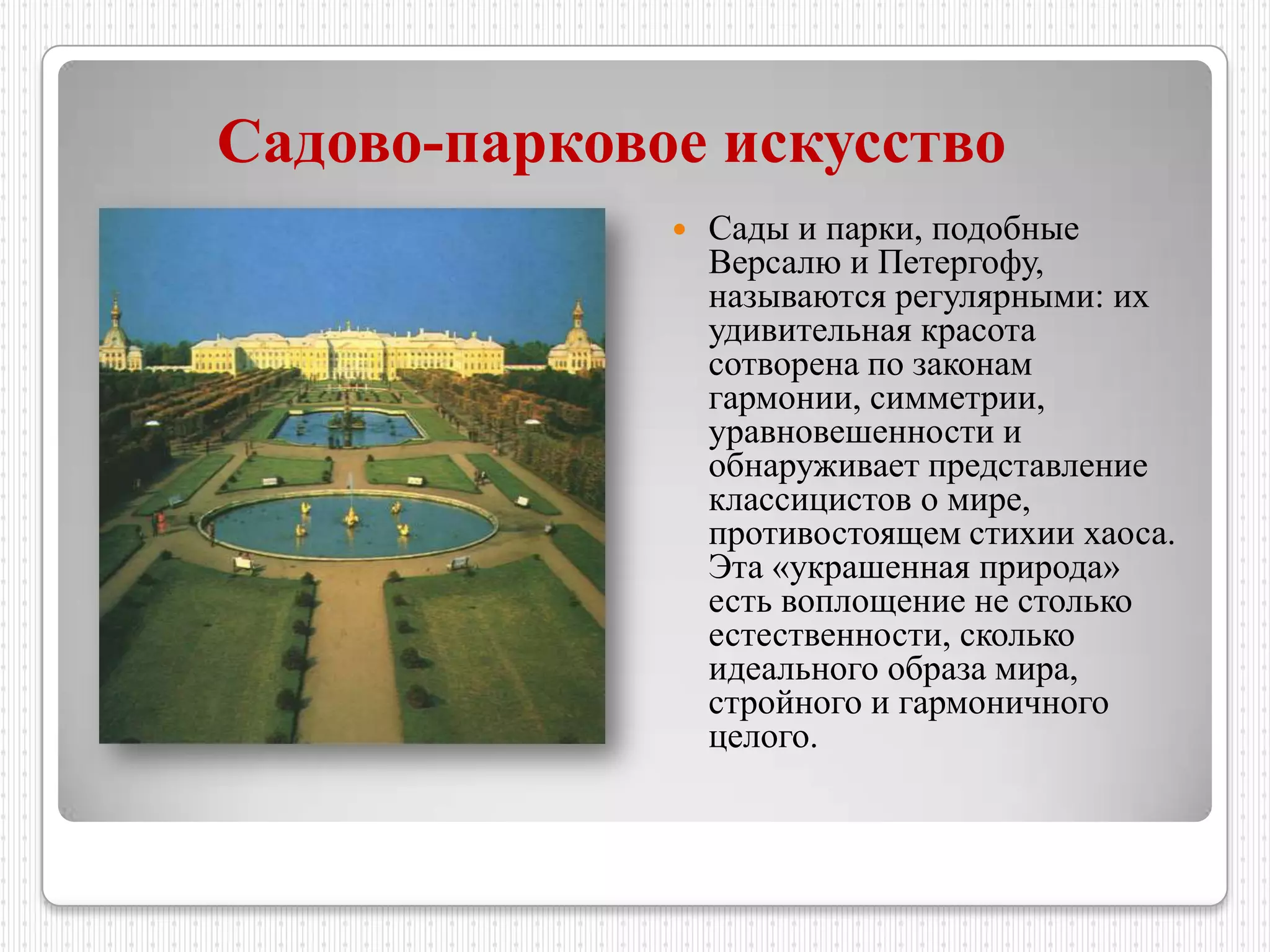 Садово-парковое искусство
                 Сады и парки, подобные
                  Версалю и Петергофу,
                  называются регулярными: их
                  удивительная красота
                  сотворена по законам
                  гармонии, симметрии,
                  уравновешенности и
                  обнаруживает представление
                  классицистов о мире,
                  противостоящем стихии хаоса.
                  Эта «украшенная природа»
                  есть воплощение не столько
                  естественности, сколько
                  идеального образа мира,
                  стройного и гармоничного
                  целого.
 