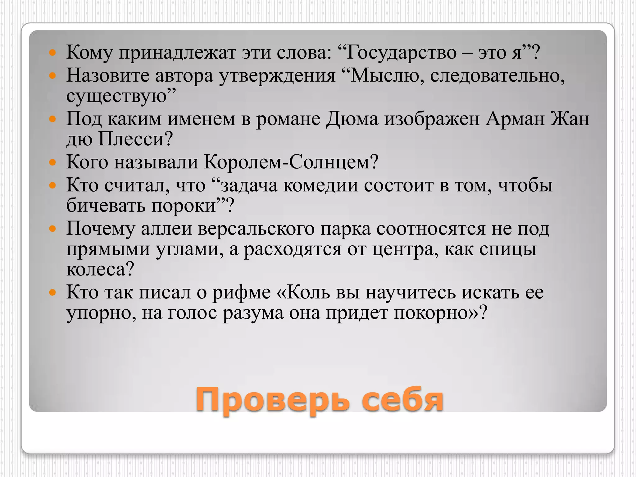 Кому принадлежат эти слова: “Государство – это я”?
 Назовите автора утверждения “Мыслю, следовательно,
  существую”
 Под каким именем в романе Дюма изображен Арман Жан
  дю Плесси?
 Кого называли Королем-Солнцем?
 Кто считал, что “задача комедии состоит в том, чтобы
  бичевать пороки”?
 Почему аллеи версальского парка соотносятся не под
  прямыми углами, а расходятся от центра, как спицы
  колеса?
 Кто так писал о рифме «Коль вы научитесь искать ее
  упорно, на голос разума она придет покорно»?



              Проверь себя
 