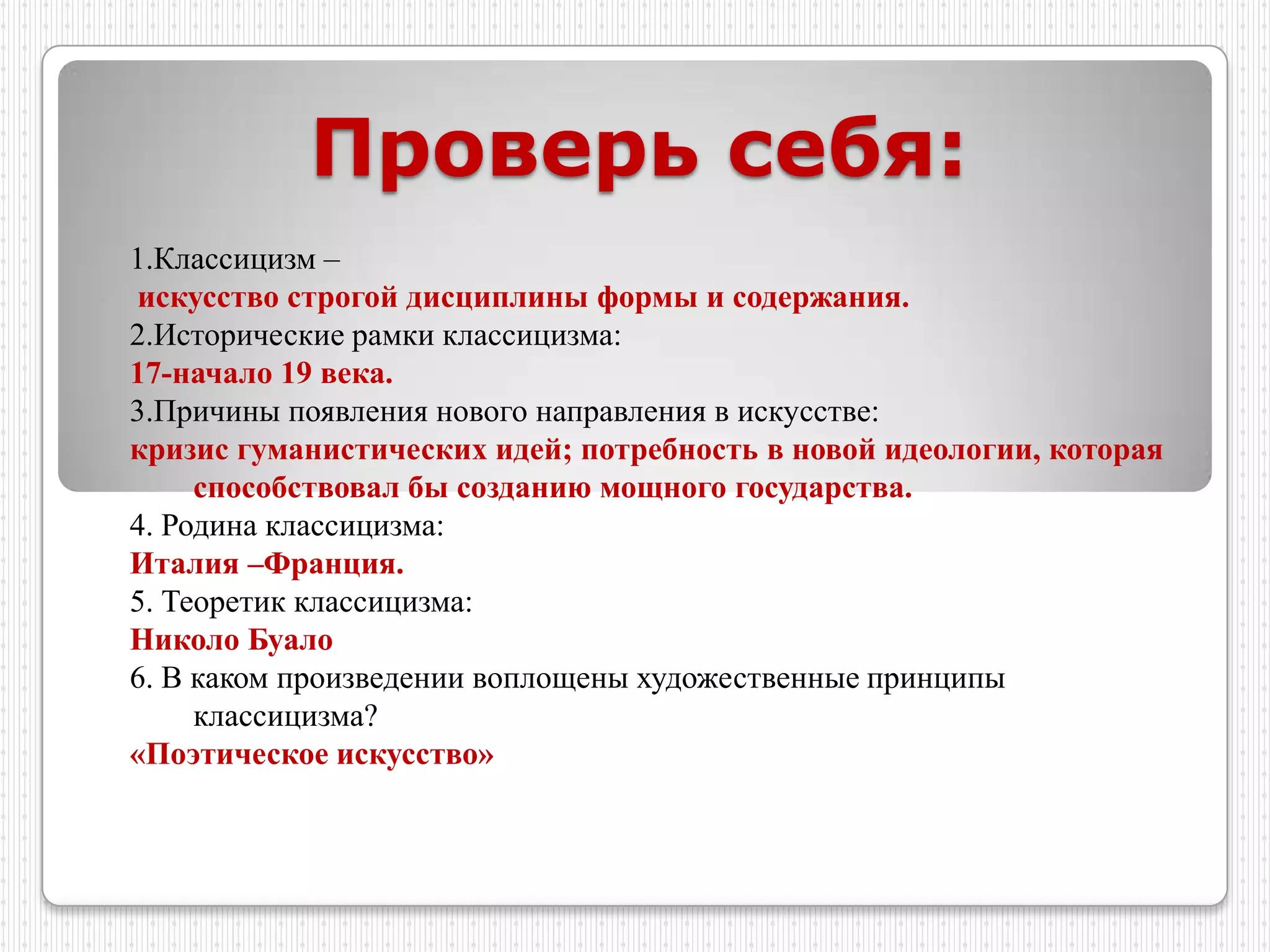 Проверь себя:
1.Классицизм –
искусство строгой дисциплины формы и содержания.
2.Исторические рамки классицизма:
17-начало 19 века.
3.Причины появления нового направления в искусстве:
кризис гуманистических идей; потребность в новой идеологии, которая
     способствовал бы созданию мощного государства.
4. Родина классицизма:
Италия –Франция.
5. Теоретик классицизма:
Николо Буало
6. В каком произведении воплощены художественные принципы
     классицизма?
«Поэтическое искусство»
 