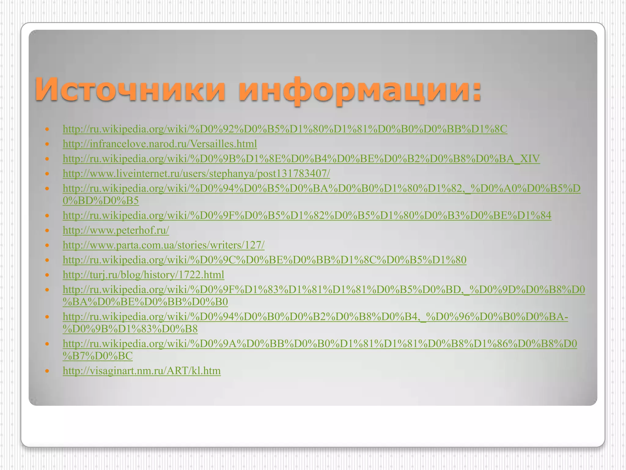 Источники информации:
   http://ru.wikipedia.org/wiki/%D0%92%D0%B5%D1%80%D1%81%D0%B0%D0%BB%D1%8C
   http://infrancelove.narod.ru/Versailles.html
   http://ru.wikipedia.org/wiki/%D0%9B%D1%8E%D0%B4%D0%BE%D0%B2%D0%B8%D0%BA_XIV
   http://www.liveinternet.ru/users/stephanya/post131783407/
   http://ru.wikipedia.org/wiki/%D0%94%D0%B5%D0%BA%D0%B0%D1%80%D1%82,_%D0%A0%D0%B5%D
    0%BD%D0%B5
   http://ru.wikipedia.org/wiki/%D0%9F%D0%B5%D1%82%D0%B5%D1%80%D0%B3%D0%BE%D1%84
   http://www.peterhof.ru/
   http://www.parta.com.ua/stories/writers/127/
   http://ru.wikipedia.org/wiki/%D0%9C%D0%BE%D0%BB%D1%8C%D0%B5%D1%80
   http://turj.ru/blog/history/1722.html
   http://ru.wikipedia.org/wiki/%D0%9F%D1%83%D1%81%D1%81%D0%B5%D0%BD,_%D0%9D%D0%B8%D0
    %BA%D0%BE%D0%BB%D0%B0
   http://ru.wikipedia.org/wiki/%D0%94%D0%B0%D0%B2%D0%B8%D0%B4,_%D0%96%D0%B0%D0%BA-
    %D0%9B%D1%83%D0%B8
   http://ru.wikipedia.org/wiki/%D0%9A%D0%BB%D0%B0%D1%81%D1%81%D0%B8%D1%86%D0%B8%D0
    %B7%D0%BC
   http://visaginart.nm.ru/ART/kl.htm
 