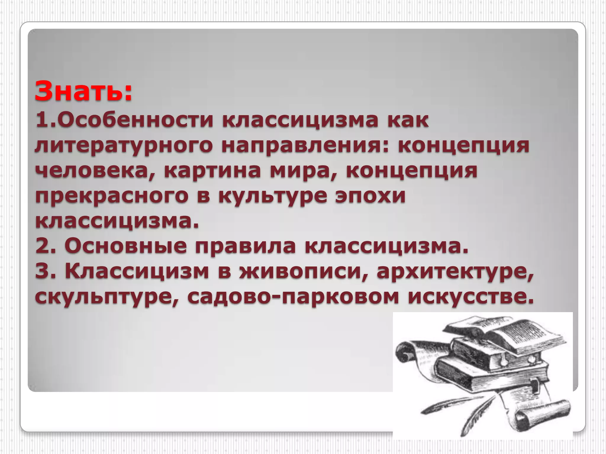 Знать:
1.Особенности классицизма как
литературного направления: концепция
человека, картина мира, концепция
прекрасного в культуре эпохи
классицизма.
2. Основные правила классицизма.
3. Классицизм в живописи, архитектуре,
скульптуре, садово-парковом искусстве.
 