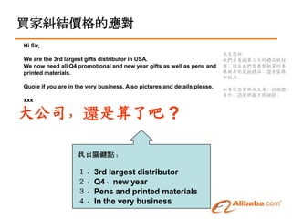 買家糾結價格的應對
Hi Sir,
                                                                           先生您好:
We are the 3rd largest gifts distributor in USA.                           我們是美國第三大的禮品批發
We now need all Q4 promotional and new year gifts as well as pens and      商。現在我們需要整個第四季
printed materials.                                                         跟新年的促銷禮品，還有筆跟
                                                                           印刷品。
Quote if you are in the very business. Also pictures and details please.
                                                                           如果你想要做成生意，請報價，
                                                                           另外，請提供圖片與細節。
xxx


大公司，還是算了吧 ?

                    找出關鍵點：

                    １．3rd largest distributor
                    ２．Q4、new year
                    ３．Pens and printed materials
                    ４．In the very business
 