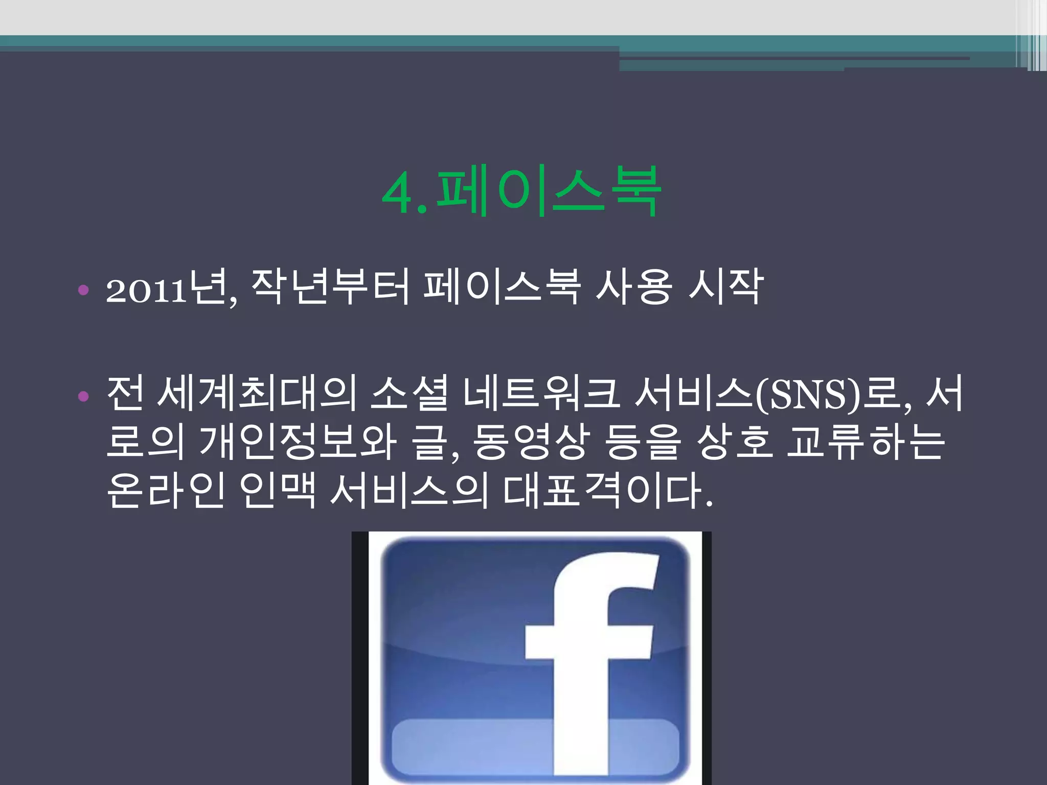 4.페이스북
• 2011년, 작년부터 페이스북 사용 시작

• 전 세계최대의 소셜 네트워크 서비스(SNS)로, 서
  로의 개인정보와 글, 동영상 등을 상호 교류하는
  온라인 인맥 서비스의 대표격이다.
 