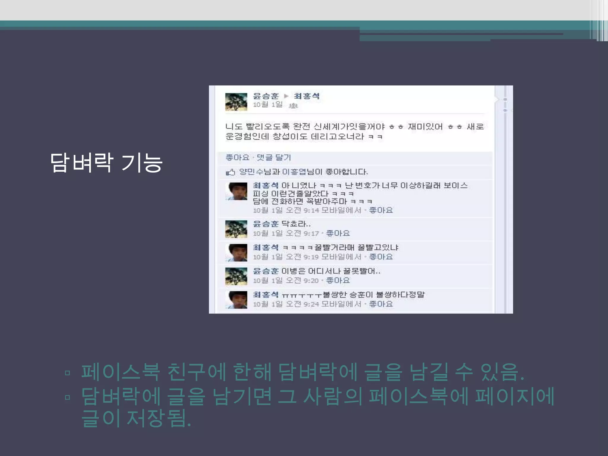 담벼락 기능




▫ 페이스북 친구에 한해 담벼락에 글을 남길 수 있음.
▫ 담벼락에 글을 남기면 그 사람의 페이스북에 페이지에
  글이 저장됨.
 