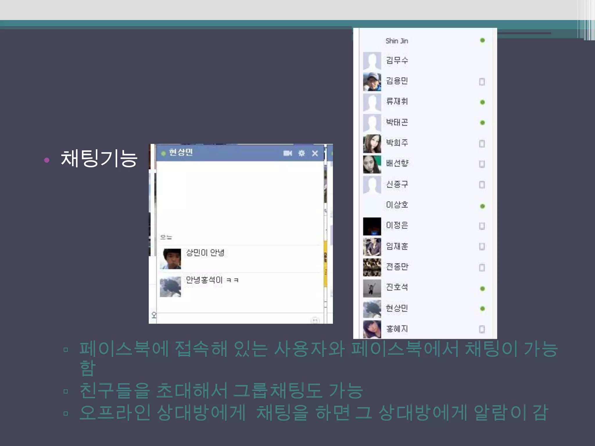 • 채팅기능




 ▫ 페이스북에 접속해 있는 사용자와 페이스북에서 채팅이 가능
   함
 ▫ 친구들을 초대해서 그룹채팅도 가능
 ▫ 오프라인 상대방에게 채팅을 하면 그 상대방에게 알람이 감
 