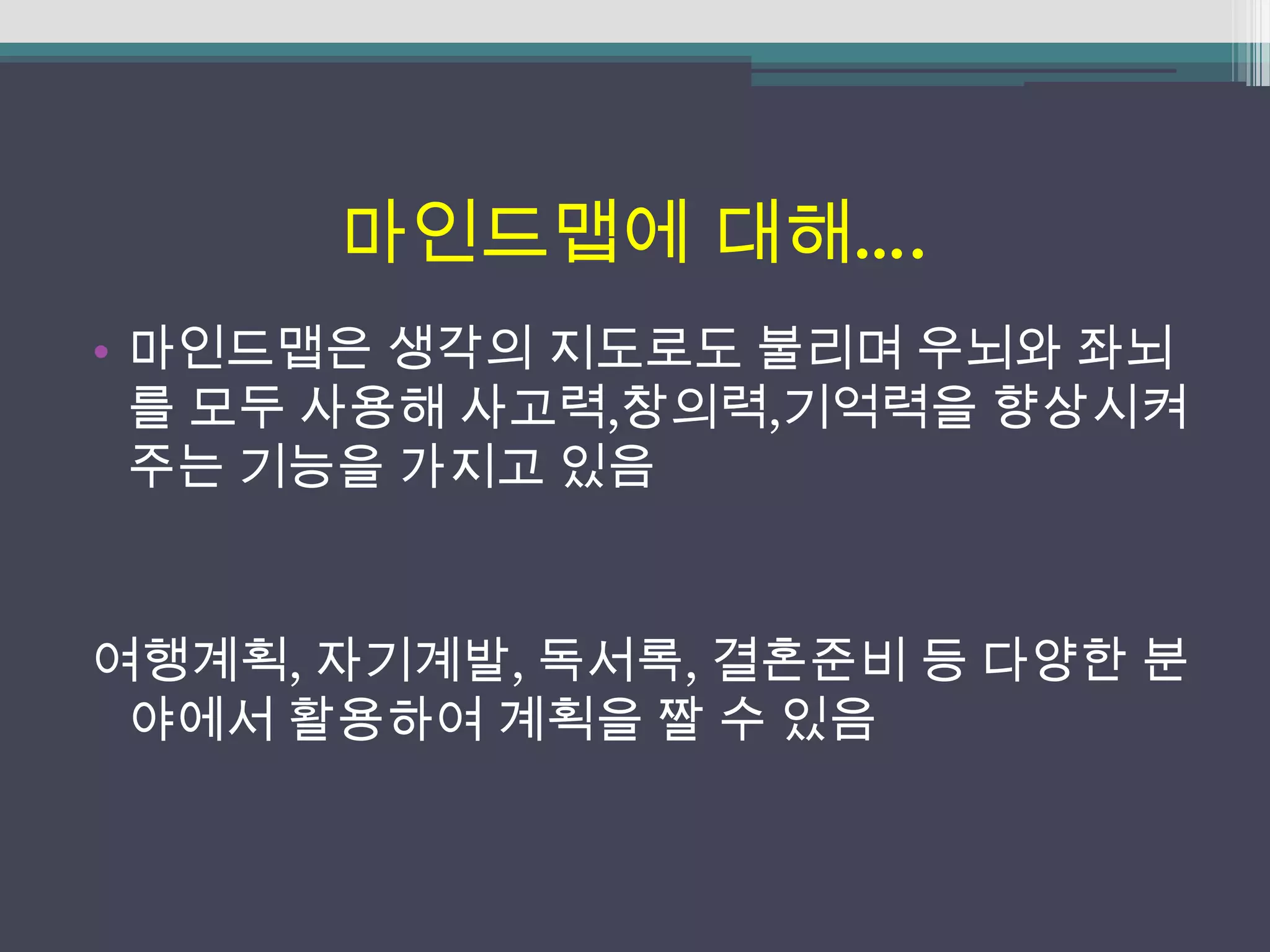 마인드맵에 대해….
• 마인드맵은 생각의 지도로도 불리며 우뇌와 좌뇌
  를 모두 사용해 사고력,창의력,기억력을 향상시켜
  주는 기능을 가지고 있음


여행계획, 자기계발, 독서록, 결혼준비 등 다양한 분
 야에서 활용하여 계획을 짤 수 있음
 
