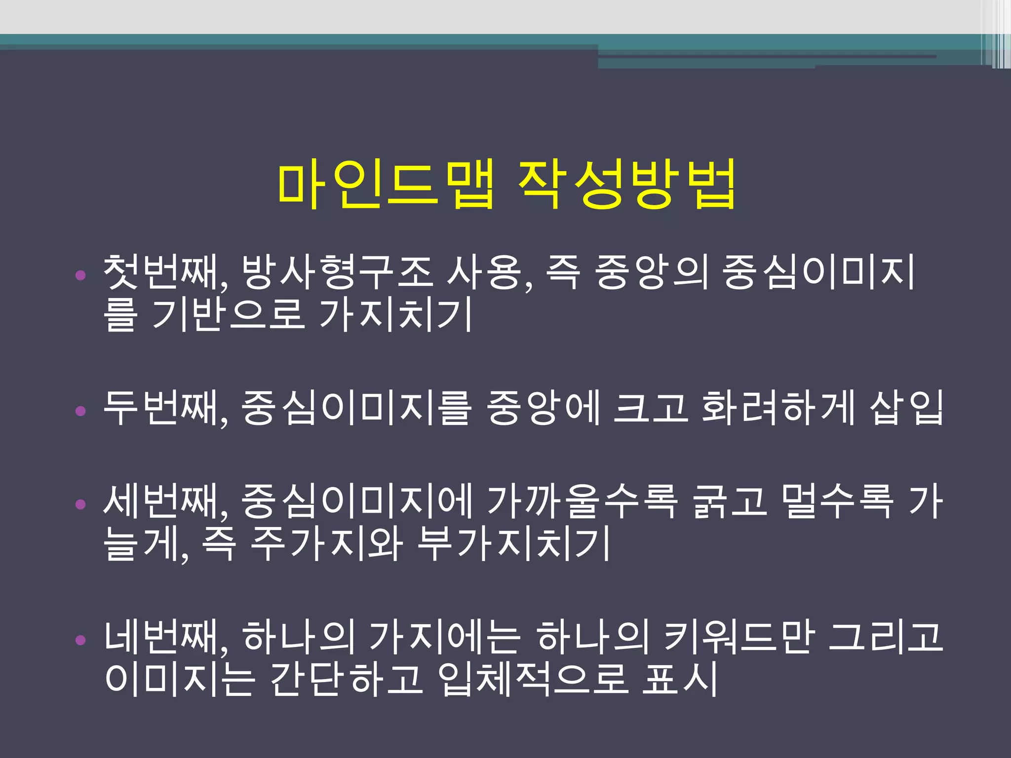 마인드맵 작성방법
• 첫번째, 방사형구조 사용, 즉 중앙의 중심이미지
  를 기반으로 가지치기

• 두번째, 중심이미지를 중앙에 크고 화려하게 삽입

• 세번째, 중심이미지에 가까울수록 굵고 멀수록 가
  늘게, 즉 주가지와 부가지치기

• 네번째, 하나의 가지에는 하나의 키워드만 그리고
  이미지는 간단하고 입체적으로 표시
 