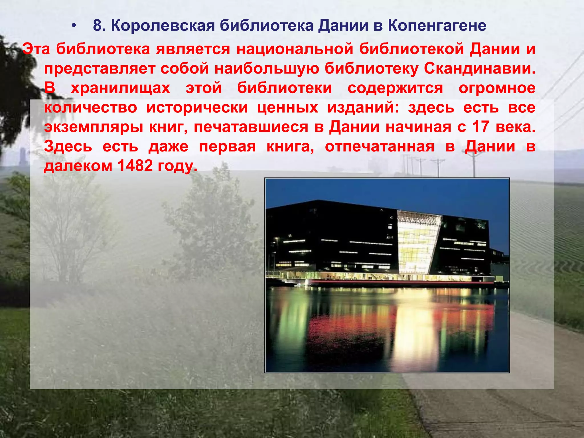 • 8. Королевская библиотека Дании в Копенгагене
Эта библиотека является национальной библиотекой Дании и
  представляет собой наибольшую библиотеку Скандинавии.
  В хранилищах этой библиотеки содержится огромное
  количество исторически ценных изданий: здесь есть все
  экземпляры книг, печатавшиеся в Дании начиная с 17 века.
  Здесь есть даже первая книга, отпечатанная в Дании в
  далеком 1482 году.
 