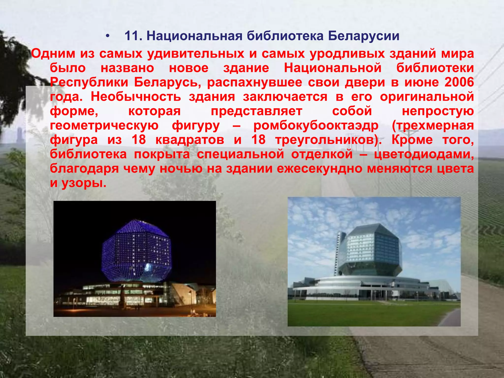 • 11. Национальная библиотека Беларусии
Одним из самых удивительных и самых уродливых зданий мира
  было названо новое здание Национальной библиотеки
  Республики Беларусь, распахнувшее свои двери в июне 2006
  года. Необычность здания заключается в его оригинальной
  форме,     которая    представляет    собой     непростую
  геометрическую фигуру – ромбокубооктаэдр (трехмерная
  фигура из 18 квадратов и 18 треугольников). Кроме того,
  библиотека покрыта специальной отделкой – цветодиодами,
  благодаря чему ночью на здании ежесекундно меняются цвета
  и узоры.
 