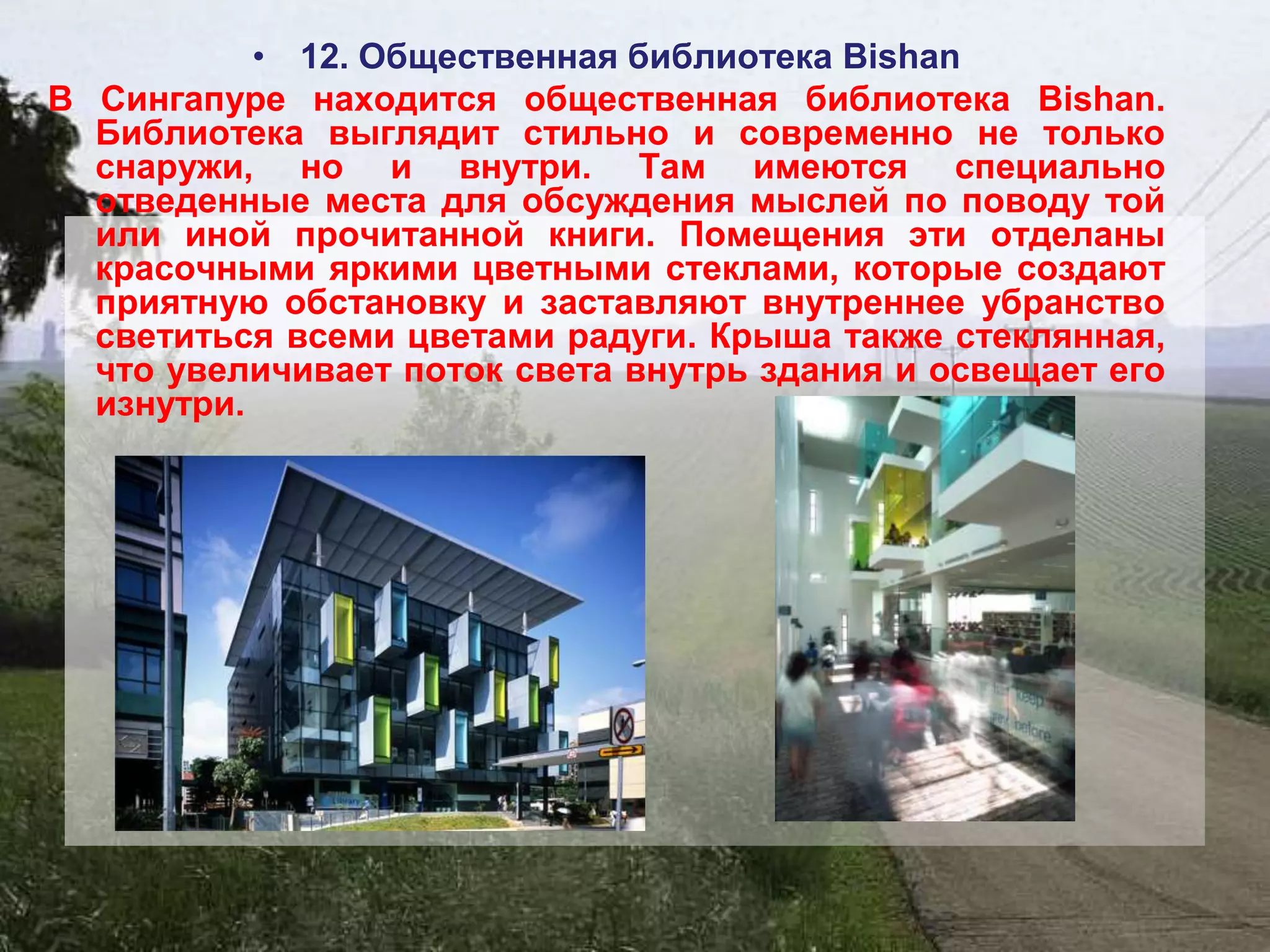 • 12. Общественная библиотека Bishan
В Сингапуре находится общественная библиотека Bishan.
  Библиотека выглядит стильно и современно не только
  снаружи, но и внутри. Там имеются специально
  отведенные места для обсуждения мыслей по поводу той
  или иной прочитанной книги. Помещения эти отделаны
  красочными яркими цветными стеклами, которые создают
  приятную обстановку и заставляют внутреннее убранство
  светиться всеми цветами радуги. Крыша также стеклянная,
  что увеличивает поток света внутрь здания и освещает его
  изнутри.
 