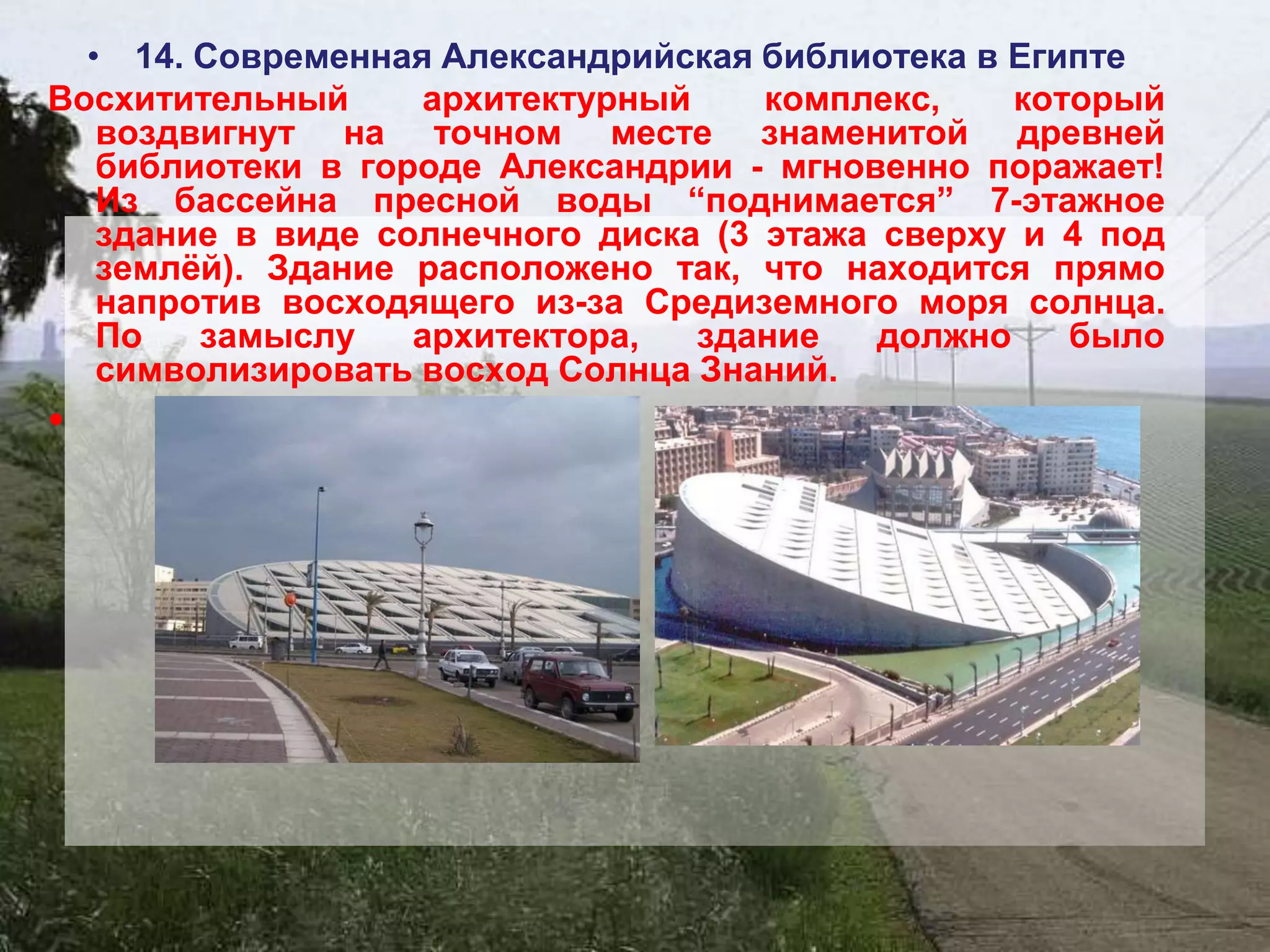 • 14. Современная Александрийская библиотека в Египте
Восхитительный     архитектурный     комплекс,    который
   воздвигнут на точном месте знаменитой древней
   библиотеки в городе Александрии - мгновенно поражает!
   Из бассейна пресной воды “поднимается” 7-этажное
   здание в виде солнечного диска (3 этажа сверху и 4 под
   землѐй). Здание расположено так, что находится прямо
   напротив восходящего из-за Средиземного моря солнца.
   По   замыслу    архитектора,  здание    должно    было
   символизировать восход Солнца Знаний.
•
 