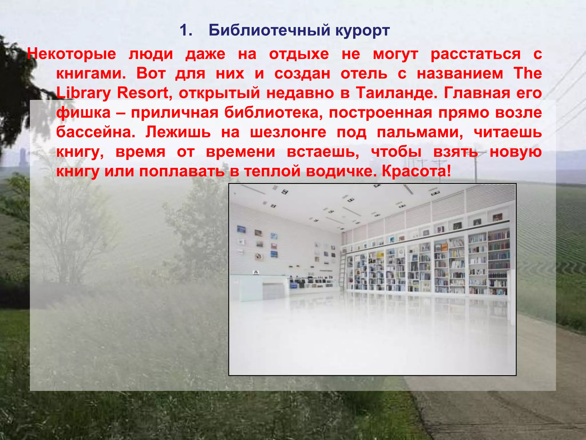 1. Библиотечный курорт
Некоторые люди даже на отдыхе не могут расстаться с
   книгами. Вот для них и создан отель с названием The
   Library Resort, открытый недавно в Таиланде. Главная его
   фишка – приличная библиотека, построенная прямо возле
   бассейна. Лежишь на шезлонге под пальмами, читаешь
   книгу, время от времени встаешь, чтобы взять новую
   книгу или поплавать в теплой водичке. Красота!
 