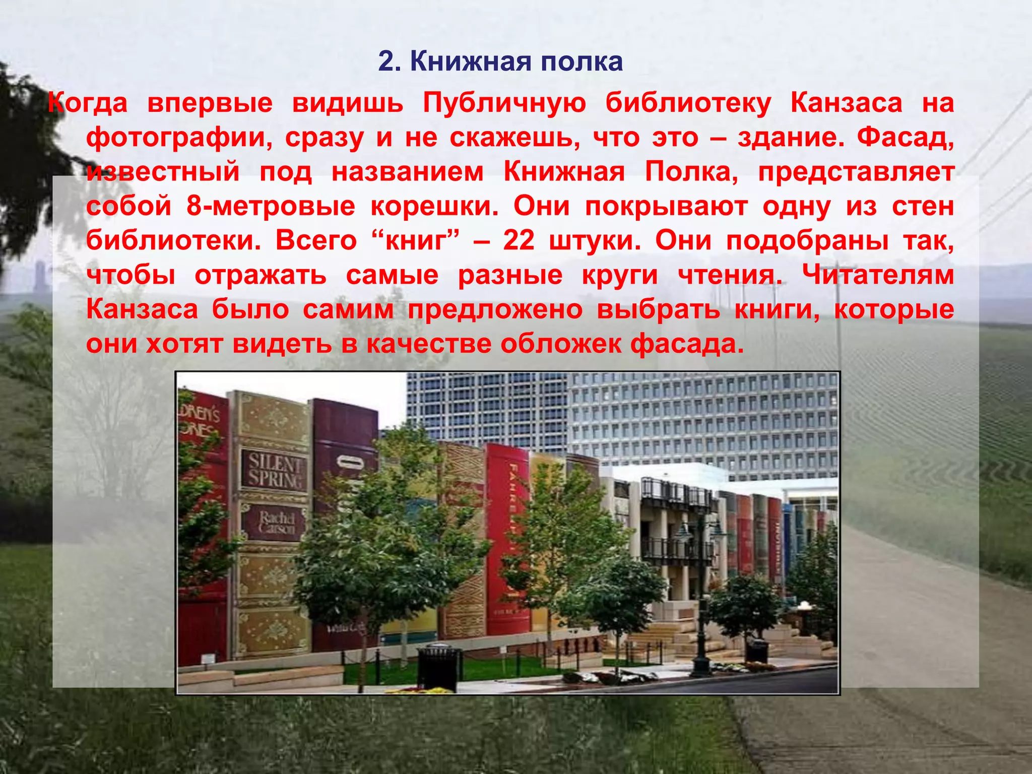 2. Книжная полка
Когда впервые видишь Публичную библиотеку Канзаса на
  фотографии, сразу и не скажешь, что это – здание. Фасад,
  известный под названием Книжная Полка, представляет
  собой 8-метровые корешки. Они покрывают одну из стен
  библиотеки. Всего “книг” – 22 штуки. Они подобраны так,
  чтобы отражать самые разные круги чтения. Читателям
  Канзаса было самим предложено выбрать книги, которые
  они хотят видеть в качестве обложек фасада.
 