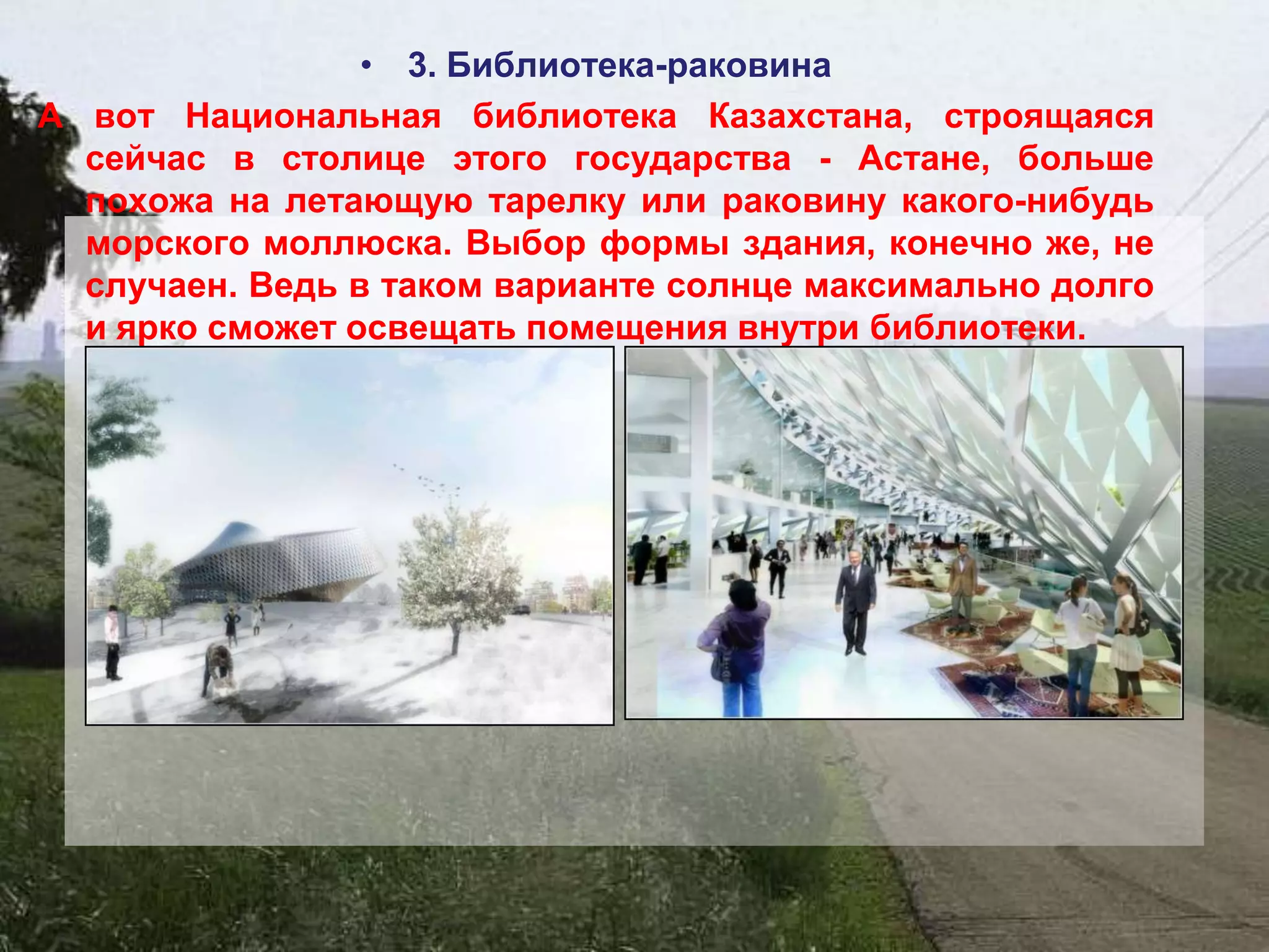 • 3. Библиотека-раковина
А вот Национальная библиотека Казахстана, строящаяся
  сейчас в столице этого государства - Астане, больше
  похожа на летающую тарелку или раковину какого-нибудь
  морского моллюска. Выбор формы здания, конечно же, не
  случаен. Ведь в таком варианте солнце максимально долго
  и ярко сможет освещать помещения внутри библиотеки.
 