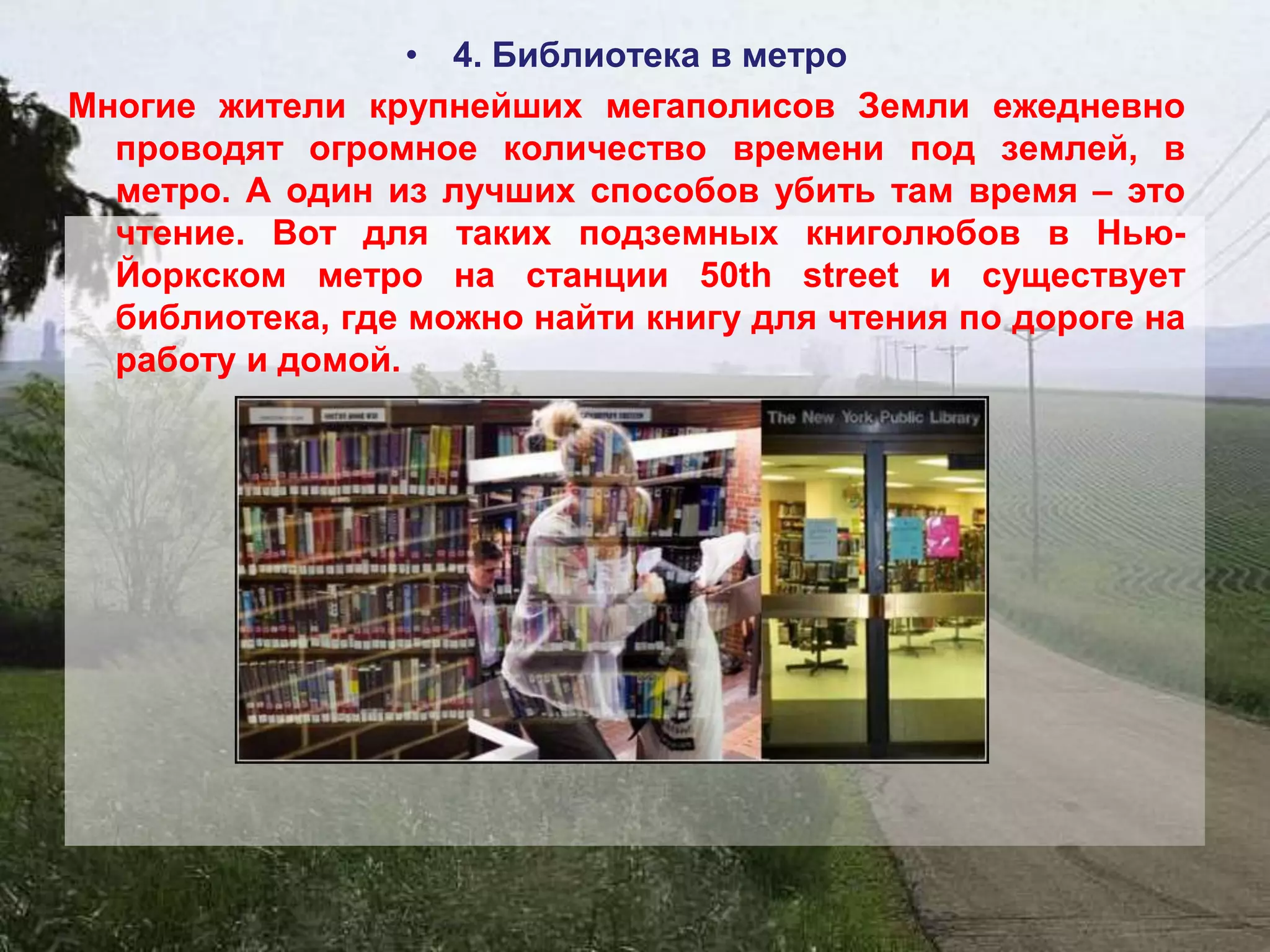 • 4. Библиотека в метро
Многие жители крупнейших мегаполисов Земли ежедневно
  проводят огромное количество времени под землей, в
  метро. А один из лучших способов убить там время – это
  чтение. Вот для таких подземных книголюбов в Нью-
  Йоркском метро на станции 50th street и существует
  библиотека, где можно найти книгу для чтения по дороге на
  работу и домой.
 