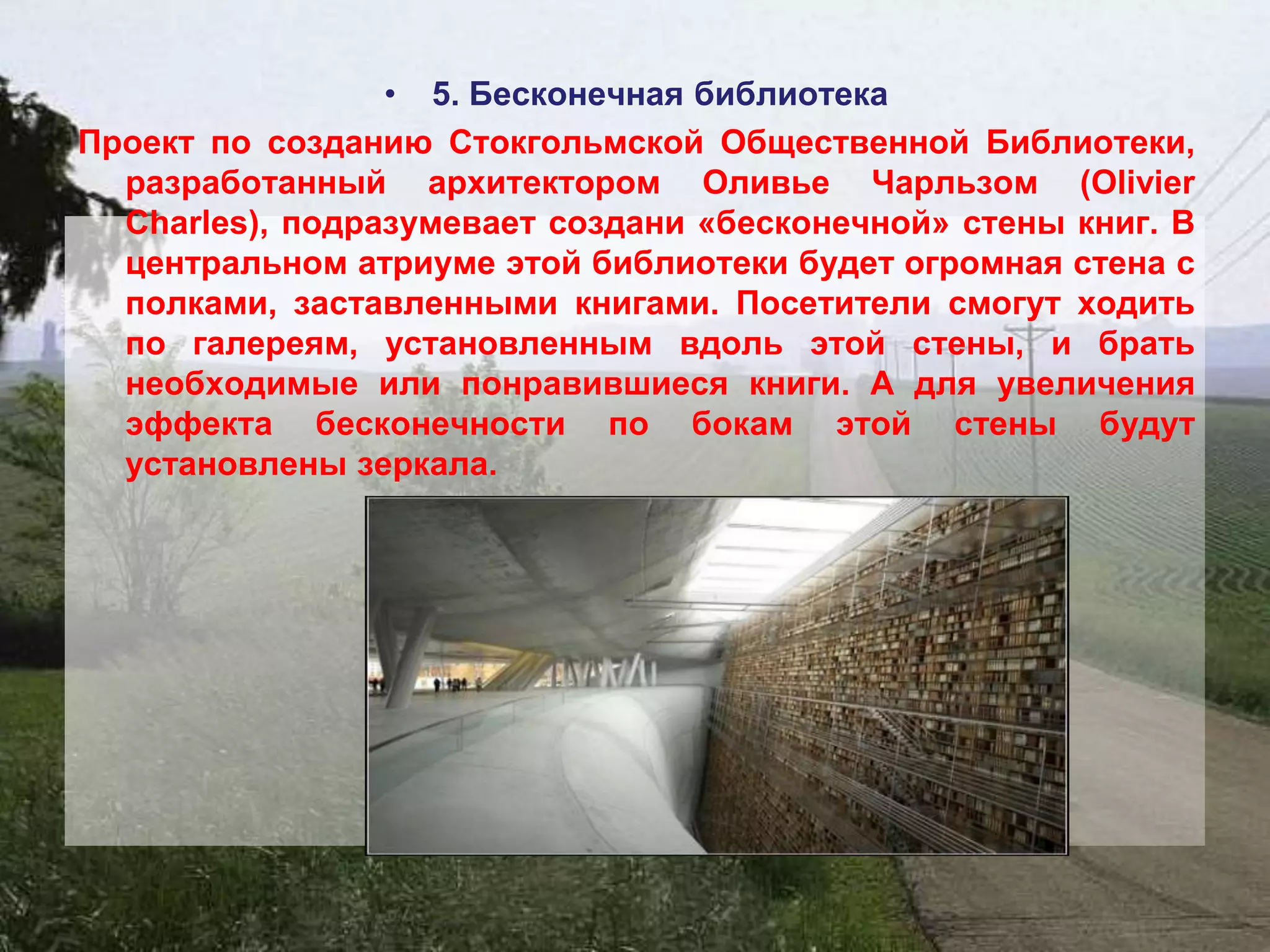 • 5. Бесконечная библиотека
Проект по созданию Стокгольмской Общественной Библиотеки,
  разработанный архитектором Оливье Чарльзом (Olivier
  Charles), подразумевает создани «бесконечной» стены книг. В
  центральном атриуме этой библиотеки будет огромная стена с
  полками, заставленными книгами. Посетители смогут ходить
  по галереям, установленным вдоль этой стены, и брать
  необходимые или понравившиеся книги. А для увеличения
  эффекта бесконечности по бокам этой стены будут
  установлены зеркала.
 