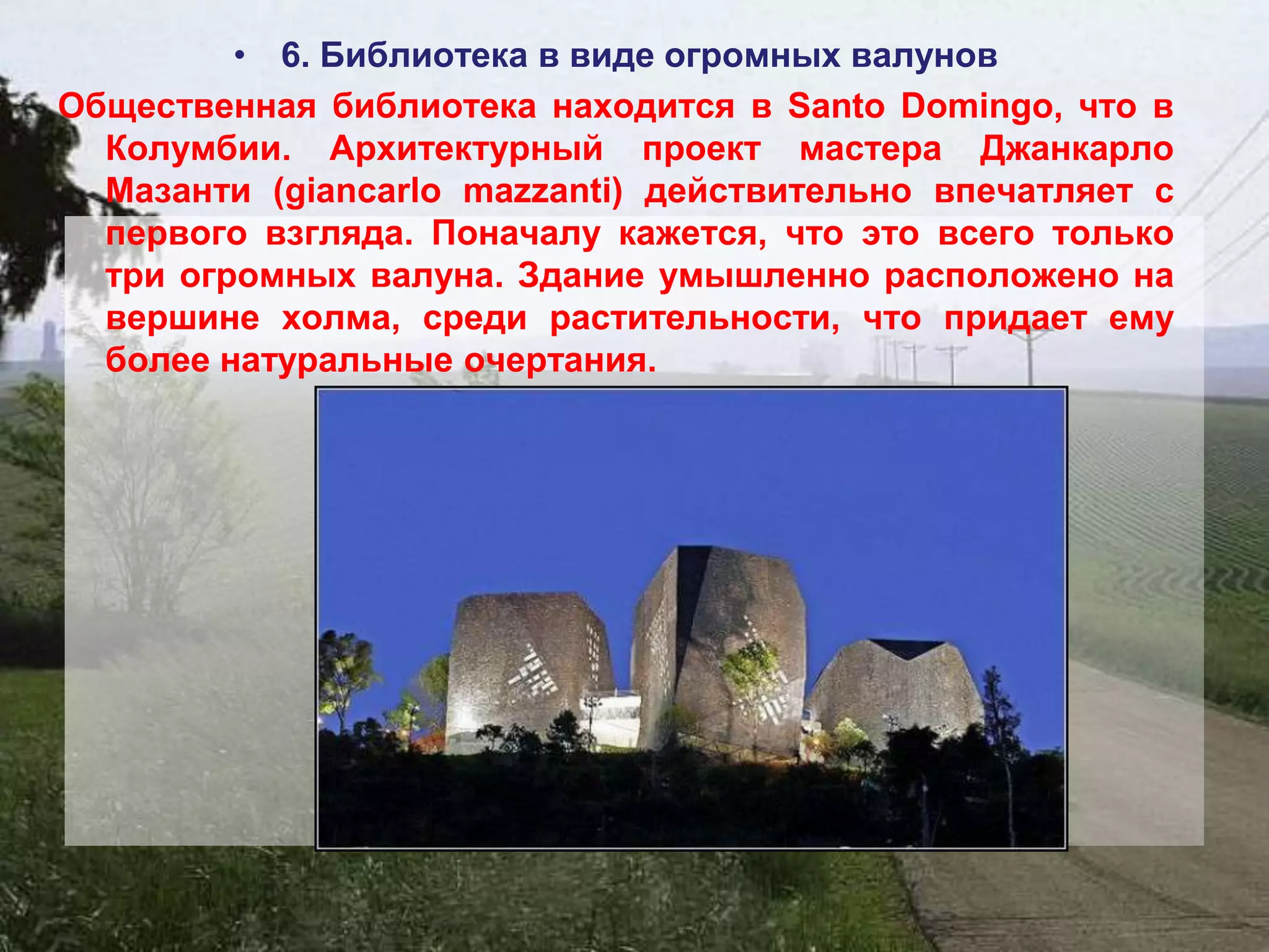 • 6. Библиотека в виде огромных валунов
Общественная библиотека находится в Santo Domingo, что в
  Колумбии. Архитектурный проект мастера Джанкарло
  Мазанти (giancarlo mazzanti) действительно впечатляет с
  первого взгляда. Поначалу кажется, что это всего только
  три огромных валуна. Здание умышленно расположено на
  вершине холма, среди растительности, что придает ему
  более натуральные очертания.
 