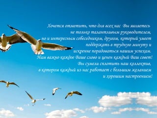 Хочется отметить, что для всех нас Вы являетесь
                не только талантливым руководителем,
  но и интересным собеседником, другом, который умеет
                       поддержать в трудную минуту и
                 искренне порадоваться нашим успехам.
Нам важно каждое Ваше слово и ценен каждый Ваш совет!
                    Вы сумели сплотить наш коллектив,
в котором каждый из нас работает с большим желанием
                                и хорошим настроением!
 