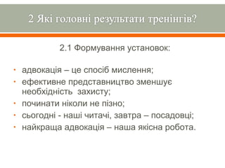 2.1 Формування установок:

•   адвокація – це спосіб мислення;
•   ефективне представництво зменшує
    необхідність захисту;
•   починати ніколи не пізно;
•   сьогодні - наші читачі, завтра – посадовці;
•   найкраща адвокація – наша якісна робота.
 