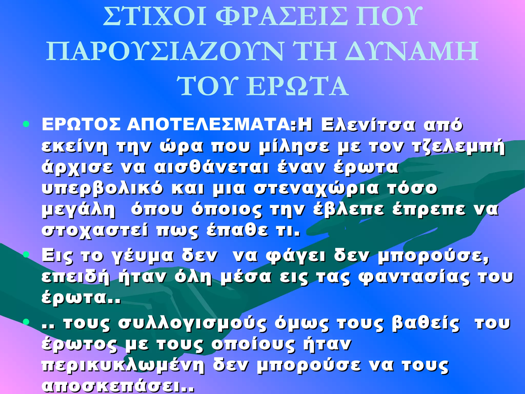 ΣΤΙΧΟΙ ΦΡΑΣΕΙΣ ΠΟΥ
  ΠΑΡΟΥΣΙΑΖΟΥΝ ΤΗ ΔΥΝΑΜΗ
         ΤΟΥ ΕΡΩΤΑ
• ΕΡΩΤΟΣ ΑΠΟΤΕΛΕΣΜΑΤΑ:Η Ελενίτσα από
  εκείνη την ώρα που μίλησε με τον τζελεμπή
  άρχισε να αισθάνεται έναν έρωτα
  υπερβολικό και μια στεναχώρια τόσο
  μεγάλη όπου όποιος την έβλεπε έπρεπε να
  στοχαστεί πως έπαθε τι.
• Εις το γέυμα δεν να φάγει δεν μπορούσε,
  επειδή ήταν όλη μέσα εις τας φαντασίας του
  έρωτα..
• .. τους συλλογισμούς όμως τους βαθείς του
  έρωτος με τους οποίους ήταν
  περικυκλωμένη δεν μπορούσε να τους
  αποσκεπάσει..
 