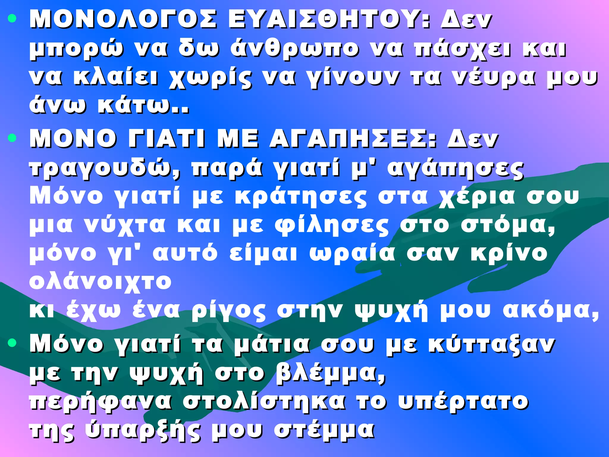 • ΜΟΝΟΛΟΓΟΣ ΕΥΑΙΣΘΗΤΟΥ: Δεν
  μπορώ να δω άνθρωπο να πάσχει και
  να κλαίει χωρίς να γίνουν τα νέυρα μου
  άνω κάτω..
• ΜΟΝΟ ΓΙΑΤΙ ΜΕ ΑΓΑΠΗΣΕΣ: Δεν
  τραγουδώ, παρά γιατί μ' αγάπησες
  Μόνο γιατί με κράτησες στα χέρια σου
  μια νύχτα και με φίλησες στο στόμα,
  μόνο γι' αυτό είμαι ωραία σαν κρίνο
  ολάνοιχτο
  κι έχω ένα ρίγος στην ψυχή μου ακόμα,
• Μόνο γιατί τα μάτια σου με κύτταξαν
  με την ψυχή στο βλέμμα,
  περήφανα στολίστηκα το υπέρτατο
  της ύπαρξής μου στέμμα
 
