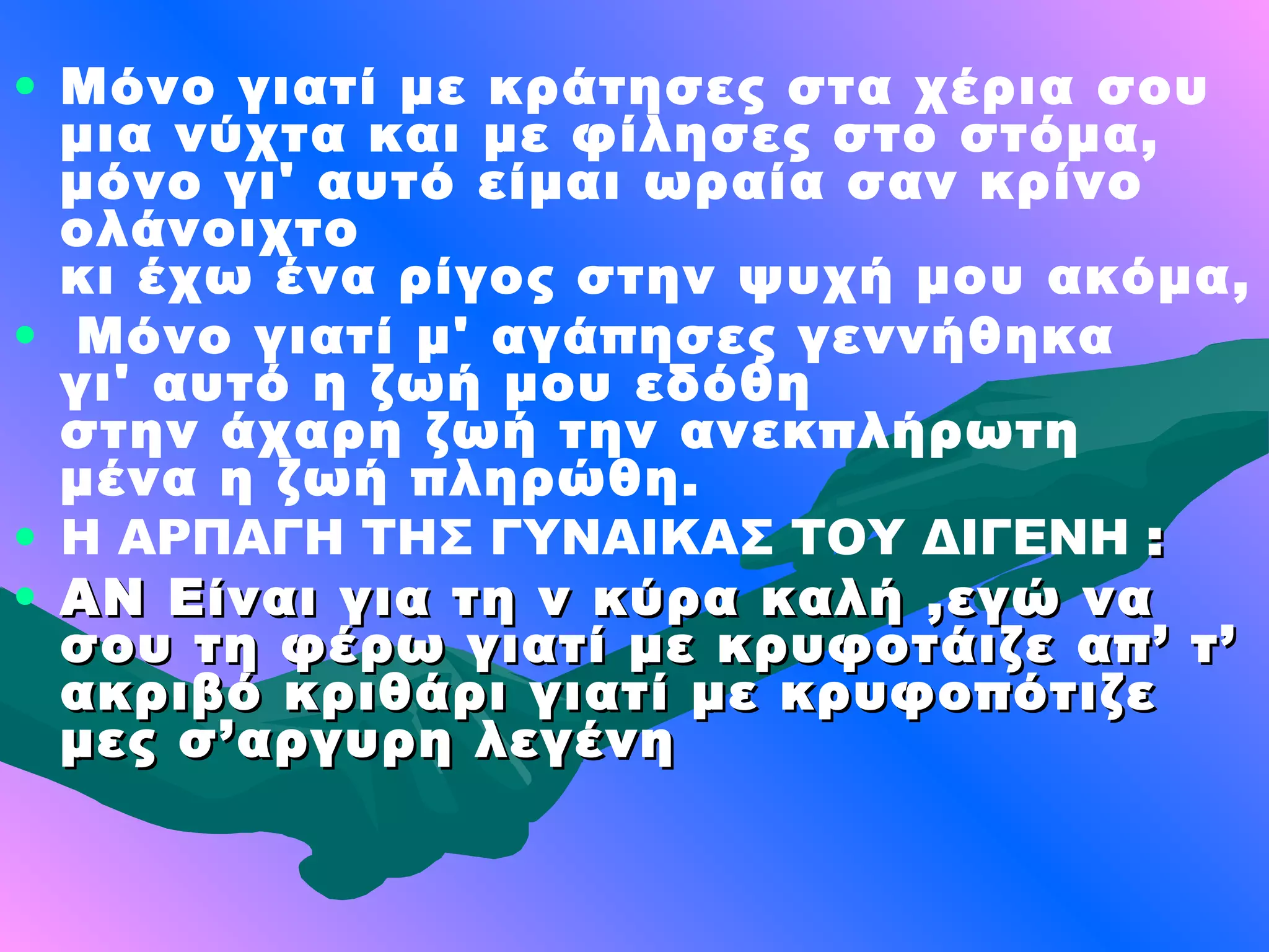 • Μόνο γιατί με κράτησες στα χέρια σου
  μια νύχτα και με φίλησες στο στόμα,
  μόνο γι' αυτό είμαι ωραία σαν κρίνο
  ολάνοιχτο
  κι έχω ένα ρίγος στην ψυχή μου ακόμα,
• Μόνο γιατί μ' αγάπησες γεννήθηκα
  γι' αυτό η ζωή μου εδόθη
  στην άχαρη ζωή την ανεκπλήρωτη
  μένα η ζωή πληρώθη.
• Η ΑΡΠΑΓΗ ΤΗΣ ΓΥΝΑΙΚΑΣ ΤΟΥ ΔΙΓΕΝΗ :
• ΑΝ Είναι για τη ν κύρα καλή ,εγώ να
  σου τη φέρω γιατί με κρυφοτάιζε απ’ τ’
  ακριβό κριθάρι γιατί με κρυφοπότιζε
  μες σ’αργυρη λεγένη
 