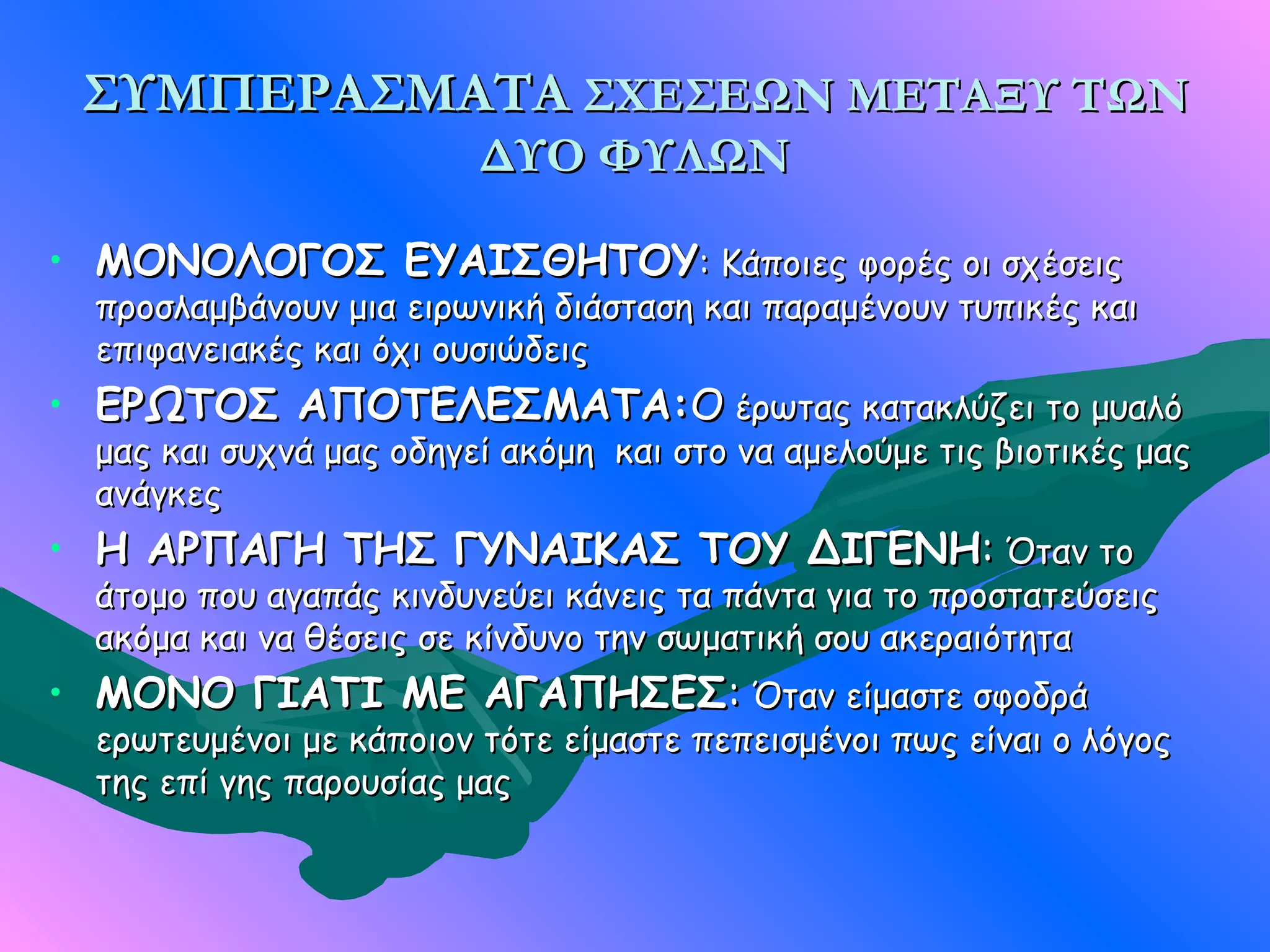 ΣΥΜΠΕΡΑΣΜΑΤΑ ΣΧΕΣΕΩΝ ΜΕΤΑΞΥ ΤΩΝ
                         ΔΥΟ ΦΥΛΩΝ

• ΜΟΝΟΛΟΓΟΣ ΕΥΑΙΣΘΗΤΟΥ: Κάποιες φορές οι σχέσεις
  προσλαμβάνουν μια ειρωνική διάσταση και παραμένουν τυπικές και
  επιφανειακές και όχι ουσιώδεις
• ΕΡΩΤΟΣ ΑΠΟΤΕΛΕΣΜΑΤΑ:Ο έρωτας κατακλύζει το μυαλό
  μας και συχνά μας οδηγεί ακόμη και στο να αμελούμε τις βιοτικές μας
  ανάγκες
• H ΑΡΠΑΓΗ ΤΗΣ ΓΥΝΑΙΚΑΣ ΤΟΥ ΔΙΓΕΝΗ: Όταν το
  άτομο που αγαπάς κινδυνεύει κάνεις τα πάντα για το προστατεύσεις
  ακόμα και να θέσεις σε κίνδυνο την σωματική σου ακεραιότητα
• ΜΟΝΟ ΓΙΑΤΙ ΜΕ ΑΓΑΠΗΣΕΣ: Όταν είμαστε σφοδρά
  ερωτευμένοι με κάποιον τότε είμαστε πεπεισμένοι πως είναι ο λόγος
  της επί γης παρουσίας μας
 
