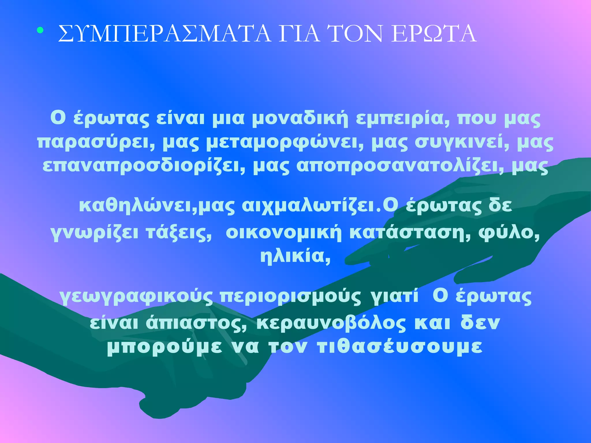 • ΣΥΜΠΕΡΑΣΜΑΤΑ ΓΙΑ ΤΟΝ ΕΡΩΤΑ


 Ο έρωτας είναι μια μοναδική εμπειρία, που μας
παρασύρει, μας μεταμορφώνει, μας συγκινεί, μας
επαναπροσδιορίζει, μας αποπροσανατολίζει, μας

                              .
   καθηλώνει,μας αιχμαλωτίζει Ο έρωτας δε
 γνωρίζει τάξεις, οικονομική κατάσταση, φύλο,
                     ηλικία,

 γεωγραφικούς περιορισμούς γιατί Ο έρωτας
   είναι άπιαστος, κεραυνοβόλος και δεν
     μπορούμε να τον τιθασέυσουμε
 