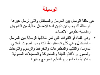 ‫الوسيلة‬
 ‫هي حلقة الوصل بين المرسل والمستقبل والتي ترسل عبرها‬
‫الرسالة لذا يجب أن تكون قناة التصال خالية من التشويش‬
                             ‫ومناسبة لطرفي التصال.‬
‫• وهي القناة أو القنوات التي تمر خللها الرسالة بين المرسل‬
 ‫والمستقبل وهي كثيرة ومتنوعة ابتداء من الصوت العادي‬
‫للمرسل والكتب والمطبوعات والخرائط والرسوم واللوحات‬
  ‫والصور والفلم الثابتة والمتحركة والمسجلت الصوتية‬
             ‫وانتهاءا بالحاسوب والتعليم المبرمج وغيرها‬
                                                ‫ ً‬
 