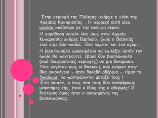 Στην περιοχή της Πλύτρας υπήρχε η πόλη της
Αρχαίας Κυπαρισσίας . Η περιοχή αυτή είχε
μεγάλο πρόβλημα με την έλλειψη νερού.
Η παράδοση λοιπόν λέει πως στην Αρχαία
Κυπαρισσία υπήρχε Βασίλειο, όπου ο Βασιλιάς
εκεί είχε δύο παιδιά. Ένα κορίτσι και ένα αγόρι.
Η βασιλοπούλα προκειμένου να επιλέξει αυτόν τον
οποίο θα παντρευτεί, έβαλε δύο βασιλόπουλα
(από διαφορετικές περιοχές) σε μια δοκιμασία.
Τότε λεγόταν πως οι Βασιλείς που ανήκαν στην
ίδια οικογένεια - ήταν δηλαδή αδέρφια - είχαν το
δικαίωμα να παντρεύονται μεταξύ τους !
Έτσι λοιπόν, ο ένας από τους δύο υποψήφιους
μνηστήρες της, ήταν ο ίδιος της ο αδερφός! Ο
δεύτερος όμως ήταν ο αγαπημένος της
βασιλοπούλας.
 