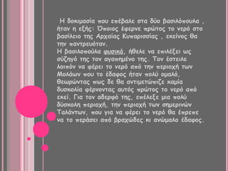 Η δοκιμασία που επέβαλε στα δύο βασιλόπουλα ,
ήταν η εξής: Όποιος έφερνε πρώτος το νερό στο
βασίλειο της Αρχαίας Κυπαρισσίας , εκείνος θα
την παντρευόταν.
Η βασιλοπούλα φυσικά, ήθελε να επιλέξει ως
σύζηγό της τον αγαπημένο της. Τον έστειλε
λοιπόν να φέρει το νερό από την περιοχή των
Μολάων που το έδαφος ήταν πολύ ομαλό,
θεωρώντας πως δε θα αντιμετώπιζε καμία
δυσκολία φέρνοντας αυτός πρώτος το νερό από
εκεί. Για τον αδερφό της, επέλεξε μια πολύ
δύσκολη περιοχή, την περιοχή των σημερινών
Ταλάντων, που για να φέρει το νερό θα έπρεπε
να το περάσει από βραχώδες κι ανώμαλο έδαφος.
 