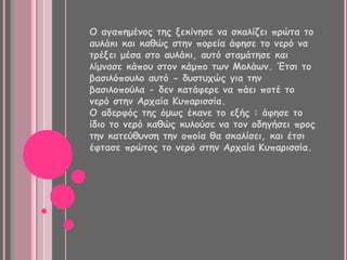Ο αγαπημένος της ξεκίνησε να σκαλίζει πρώτα το
αυλάκι και καθώς στην πορεία άφησε το νερό να
τρέξει μέσα στο αυλάκι, αυτό σταμάτησε και
λίμνασε κάπου στον κάμπο των Μολάων. Έτσι το
βασιλόπουλο αυτό - δυστυχώς για την
βασιλοπούλα - δεν κατάφερε να πάει ποτέ το
νερό στην Αρχαία Κυπαρισσία.
Ο αδερφός της όμως έκανε το εξής : άφησε το
ίδιο το νερό καθώς κυλούσε να τον οδηγήσει προς
την κατεύθυνση την οποία θα σκαλίσει, και έτσι
έφτασε πρώτος το νερό στην Αρχαία Κυπαρισσία.
 