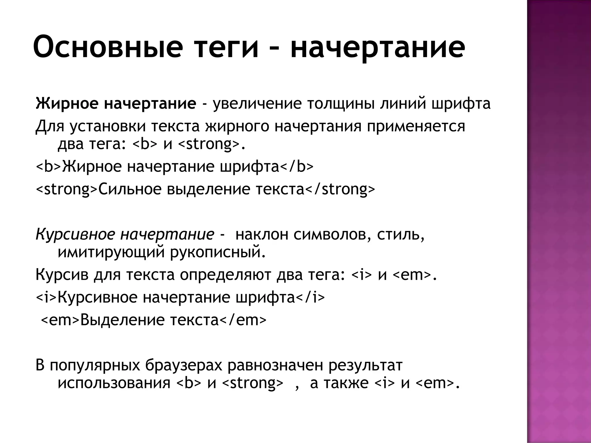 Основные теги – начертание
Жирное начертание - увеличение толщины линий шрифта
Для установки текста жирного начертания применяется
   два тега: <b> и <strong>.
<b>Жирное начертание шрифта</b>
<strong>Сильное выделение текста</strong>

Курсивное начертание - наклон символов, стиль,
   имитирующий рукописный.
Курсив для текста определяют два тега: <i> и <em>.
<i>Курсивное начертание шрифта</i>
 <em>Выделение текста</em>

В популярных браузерах равнозначен результат
   использования <b> и <strong> , а также <i> и <em>.
 