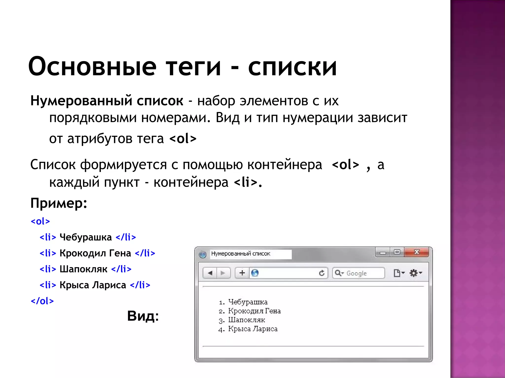 Основные теги - списки
Нумерованный список - набор элементов с их
  порядковыми номерами. Вид и тип нумерации зависит
  от атрибутов тега <ol>
Список формируется с помощью контейнера  <ol>   ,   а
  каждый пункт - контейнера <li>.
Пример:
<ol>
 <li> Чебурашка </li>
 <li> Крокодил Гена </li>
 <li> Шапокляк </li>
 <li> Крыса Лариса </li>
</ol>
                   Вид:
 