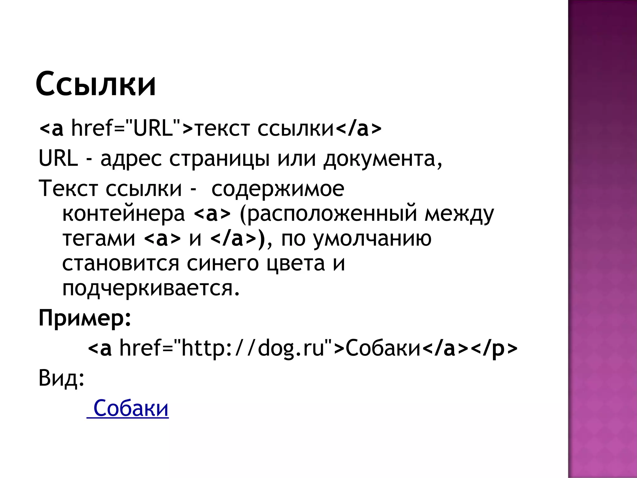 Ссылки
<a href="URL">текст ссылки</a>
URL - адрес страницы или документа,
Текст ссылки - содержимое
  контейнера <a> (расположенный между
  тегами <a> и </a>), по умолчанию
  становится синего цвета и
  подчеркивается.
Пример:
     <a href="http://dog.ru">Собаки</a></p>
Вид:
      Собаки
 