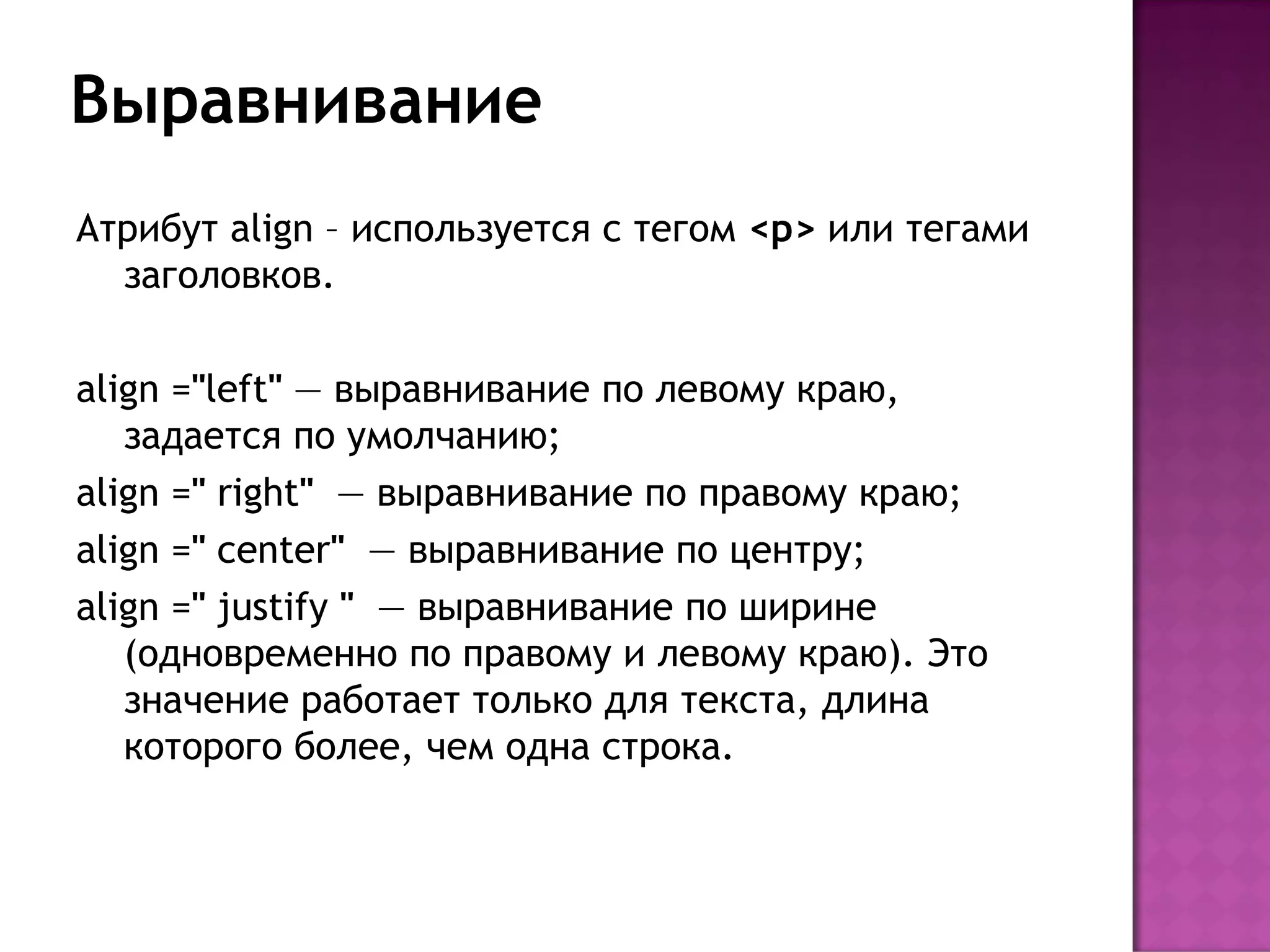 Выравнивание
Атрибут align – используется с тегом <p> или тегами
  заголовков.

align ="left" — выравнивание по левому краю,
   задается по умолчанию;
align =" right"  — выравнивание по правому краю;
align =" center"  — выравнивание по центру;
align =" justify "  — выравнивание по ширине
   (одновременно по правому и левому краю). Это
   значение работает только для текста, длина
   которого более, чем одна строка.
 