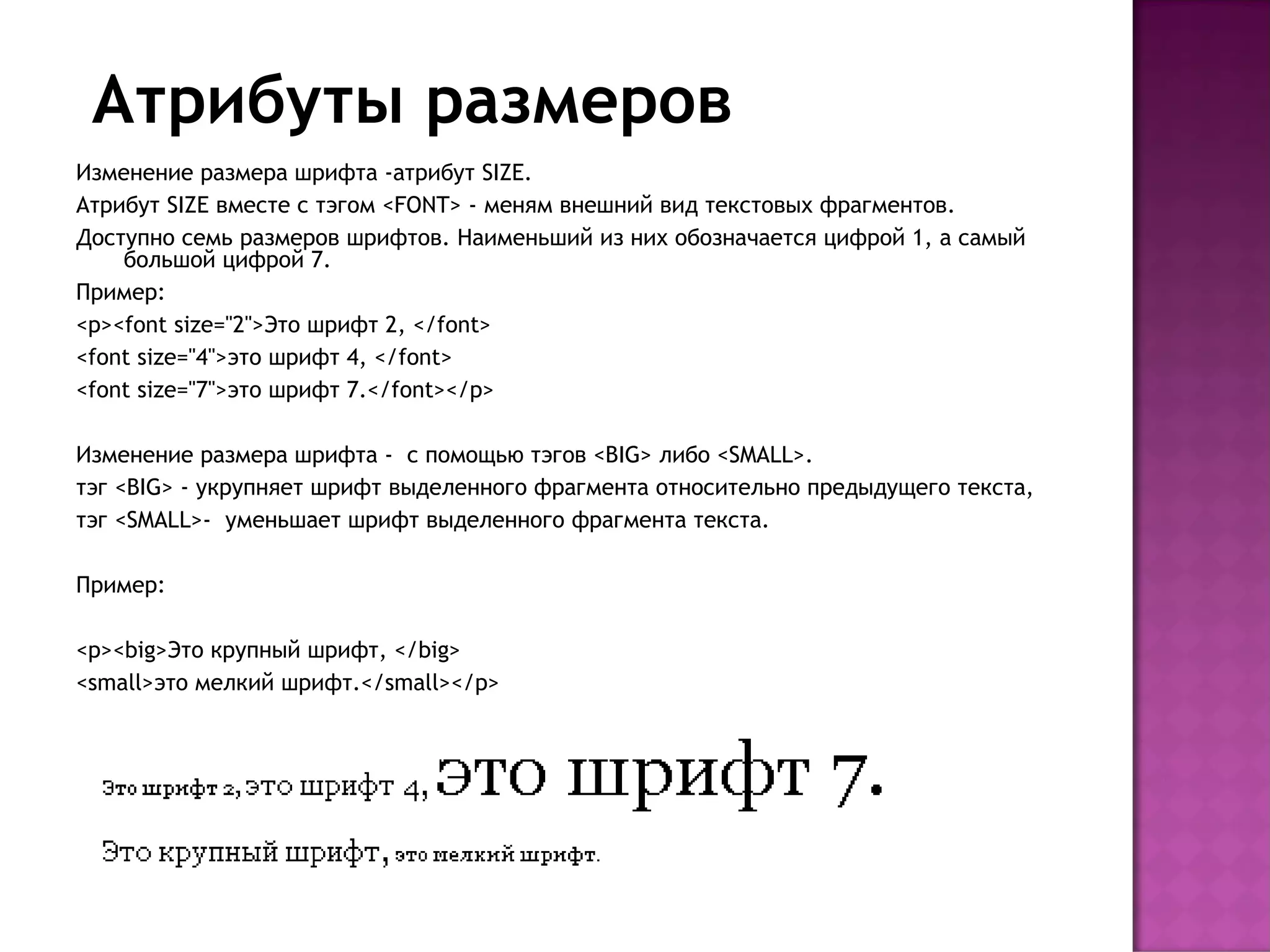 Атрибуты размеров
Изменение размера шрифта -атрибут SIZE.
Атрибут SIZE вместе с тэгом <FONT> - меням внешний вид текстовых фрагментов.
Доступно семь размеров шрифтов. Наименьший из них обозначается цифрой 1, а самый
    большой цифрой 7.
Пример:
<p><font size="2">Это шрифт 2, </font>
<font size="4">это шрифт 4, </font>
<font size="7">это шрифт 7.</font></p>

Изменение размера шрифта - с помощью тэгов <BIG> либо <SMALL>.
тэг <BIG> - укрупняет шрифт выделенного фрагмента относительно предыдущего текста,
тэг <SMALL>- уменьшает шрифт выделенного фрагмента текста.

Пример:

<p><big>Это крупный шрифт, </big>
<small>это мелкий шрифт.</small></p>
 