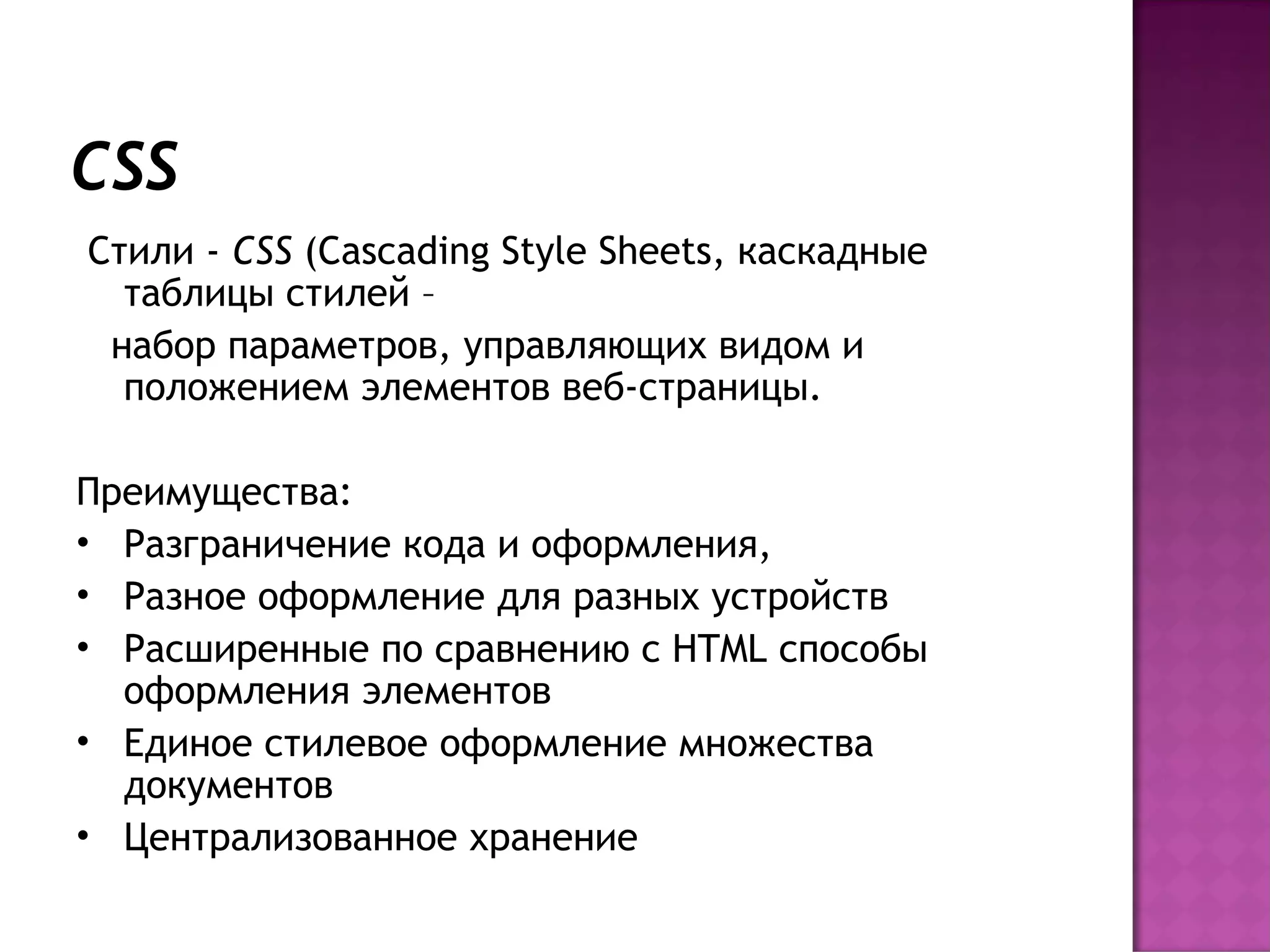 CSS
 Стили - CSS (Cascading Style Sheets, каскадные
   таблицы стилей –
  набор параметров, управляющих видом и
   положением элементов веб-страницы.

Преимущества:
• Разграничение кода и оформления,
• Разное оформление для разных устройств
• Расширенные по сравнению с HTML способы
  оформления элементов
• Единое стилевое оформление множества
  документов
• Централизованное хранение
 