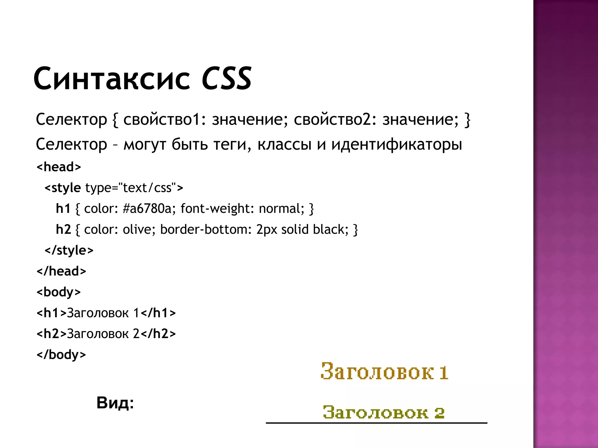 Синтаксис CSS
Селектор { свойство1: значение; свойство2: значение; }
Селектор – могут быть теги, классы и идентификаторы
<head>
 <style type="text/css">
  h1 { color: #a6780a; font-weight: normal; }
  h2 { color: olive; border-bottom: 2px solid black; }
 </style>
</head>
<body>
<h1>Заголовок 1</h1>
<h2>Заголовок 2</h2>
</body>


            Вид:
 