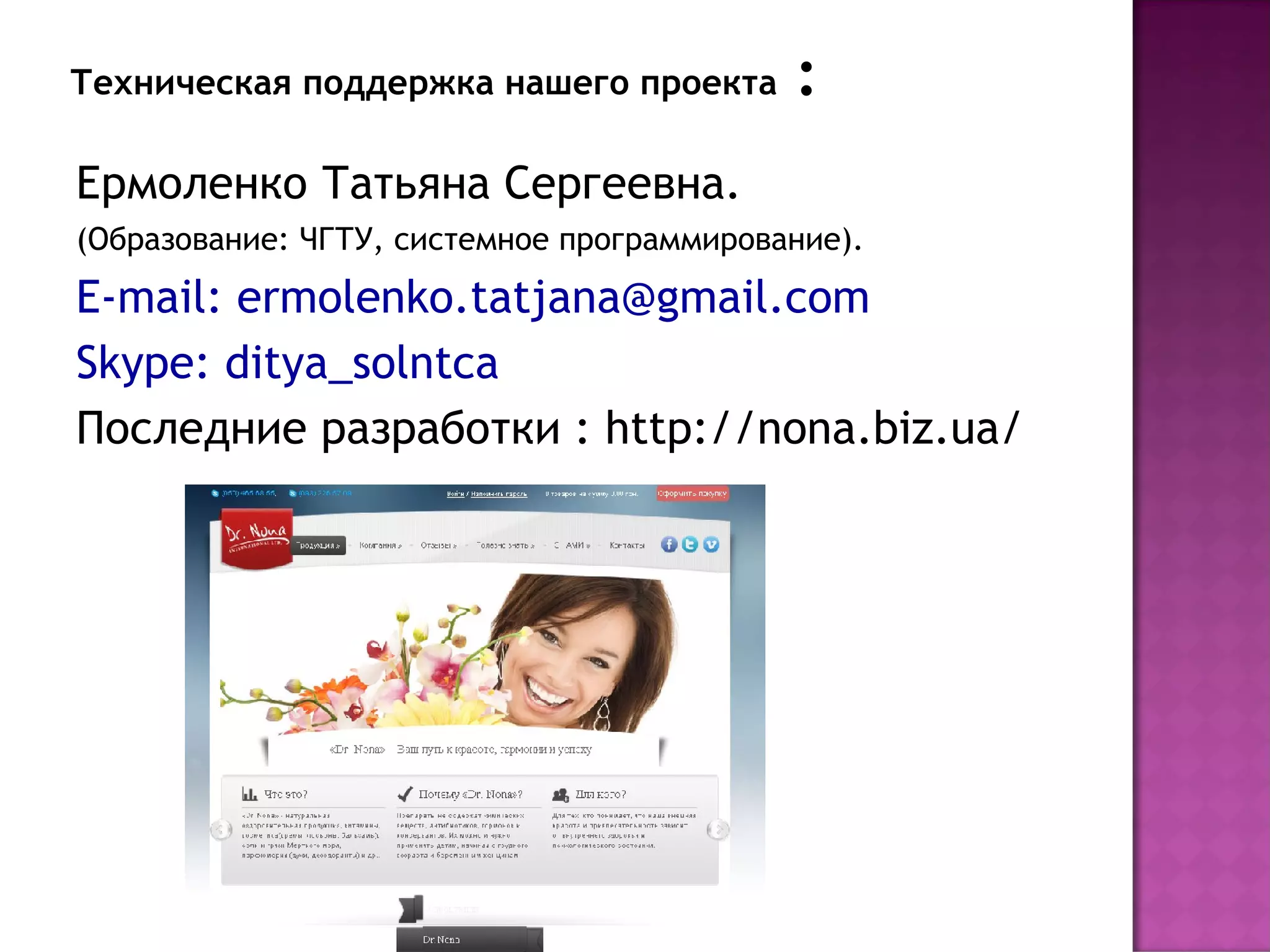 Техническая поддержка нашего проекта       :
Ермоленко Татьяна Сергеевна.
(Образование: ЧГТУ, системное программирование).
E-mail: ermolenko.tatjana@gmail.com
Skype: ditya_solntca
Последние разработки : http://nona.biz.ua/
 