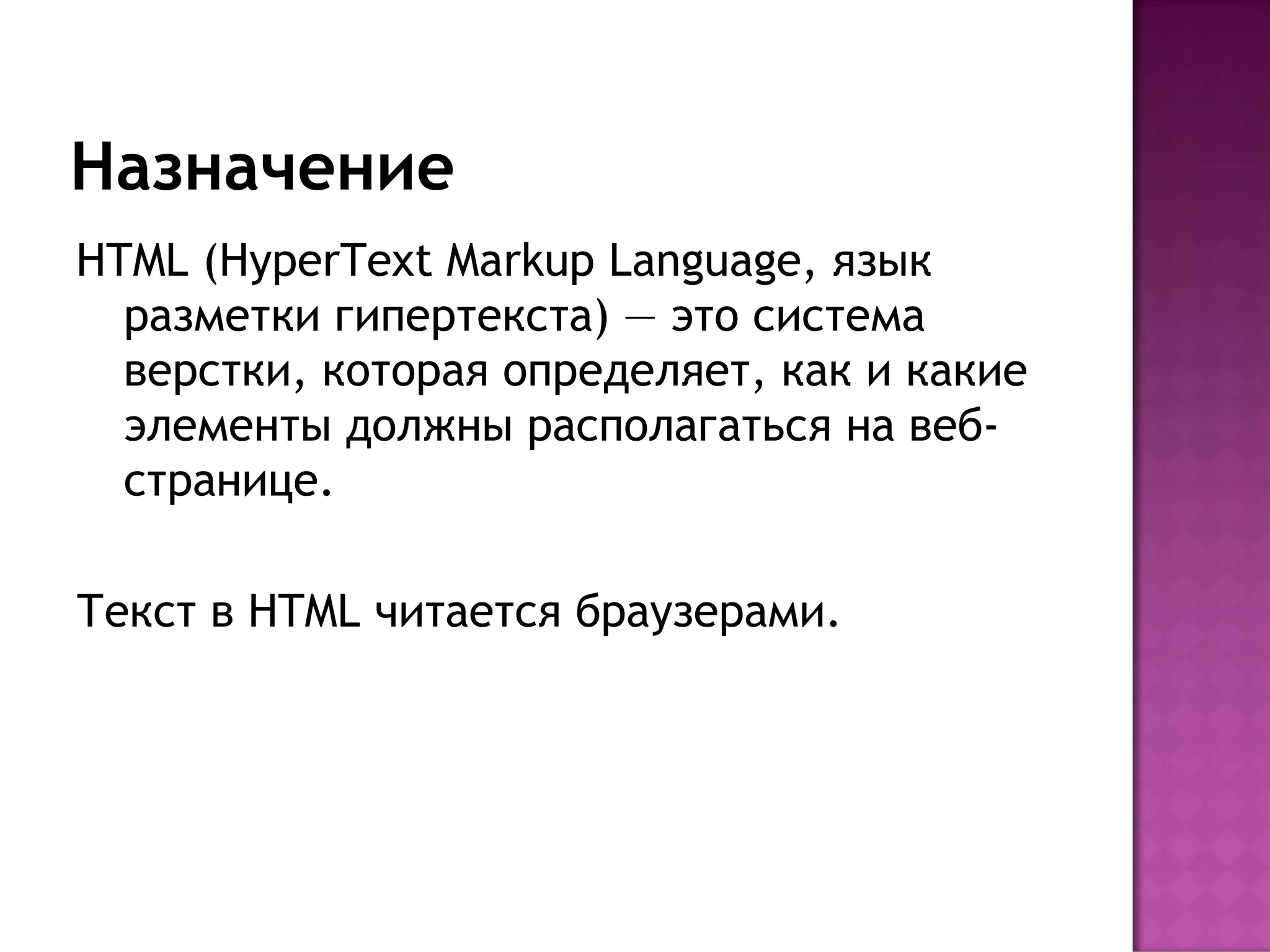 Назначение
HTML (HyperText Markup Language, язык
  разметки гипертекста) — это система
  верстки, которая определяет, как и какие
  элементы должны располагаться на веб-
  странице.

Текст в HTML читается браузерами.
 