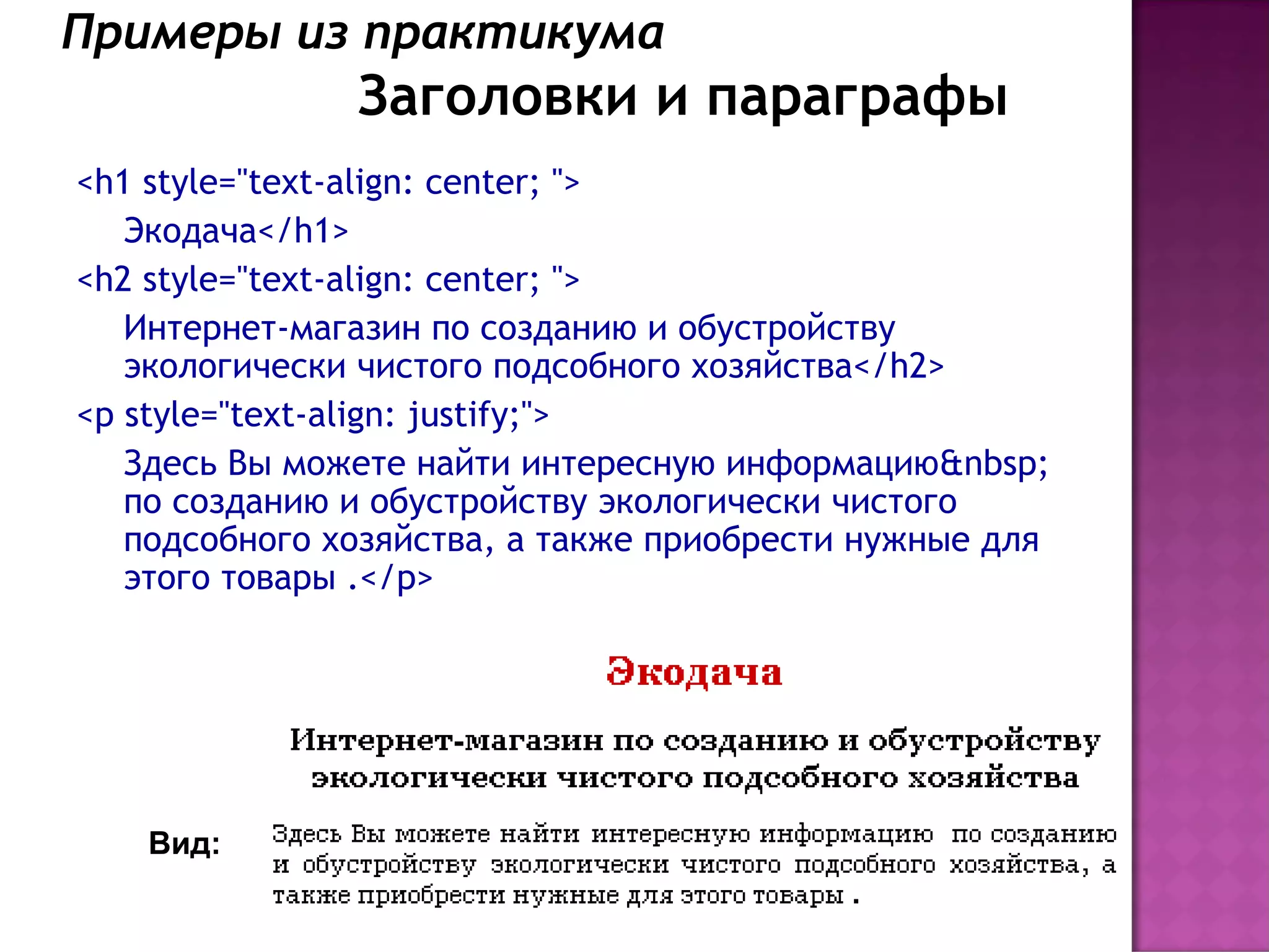 Примеры из практикума
               Заголовки и параграфы
<h1 style="text-align: center; ">
   Экодача</h1>
<h2 style="text-align: center; ">
   Интернет-магазин по созданию и обустройству
   экологически чистого подсобного хозяйства</h2>
<p style="text-align: justify;">
   Здесь Вы можете найти интересную информацию&nbsp;
   по созданию и обустройству экологически чистого
   подсобного хозяйства, а также приобрести нужные для
   этого товары .</p>




    Вид:
 