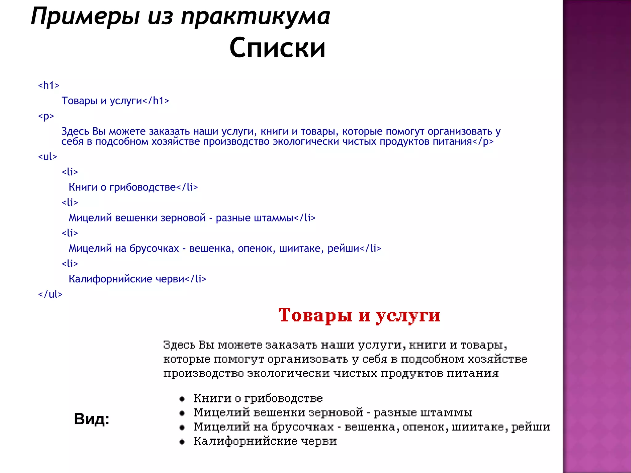 Примеры из практикума
                                       Списки
<h1>
       Товары и услуги</h1>
<p>
       Здесь Вы можете заказать наши услуги, книги и товары, которые помогут организовать у
       себя в подсобном хозяйстве производство экологически чистых продуктов питания</p>
<ul>
     <li>
       Книги о грибоводстве</li>
     <li>
       Мицелий вешенки зерновой - разные штаммы</li>
     <li>
       Мицелий на брусочках - вешенка, опенок, шиитаке, рейши</li>
     <li>
       Калифорнийские черви</li>
</ul>




         Вид:
 
