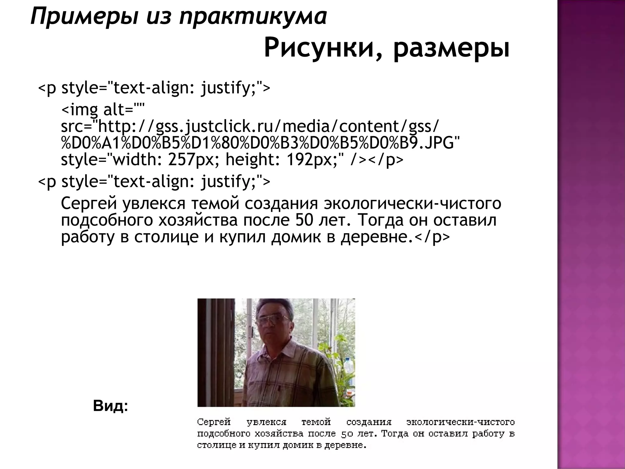 Примеры из практикума
                          Рисунки, размеры
<p style="text-align: justify;">
   <img alt=""
   src="http://gss.justclick.ru/media/content/gss/
   %D0%A1%D0%B5%D1%80%D0%B3%D0%B5%D0%B9.JPG"
   style="width: 257px; height: 192px;" /></p>
<p style="text-align: justify;">
   Сергей увлекся темой создания экологически-чистого
   подсобного хозяйства после 50 лет. Тогда он оставил
   работу в столице и купил домик в деревне.</p>




      Вид:
 