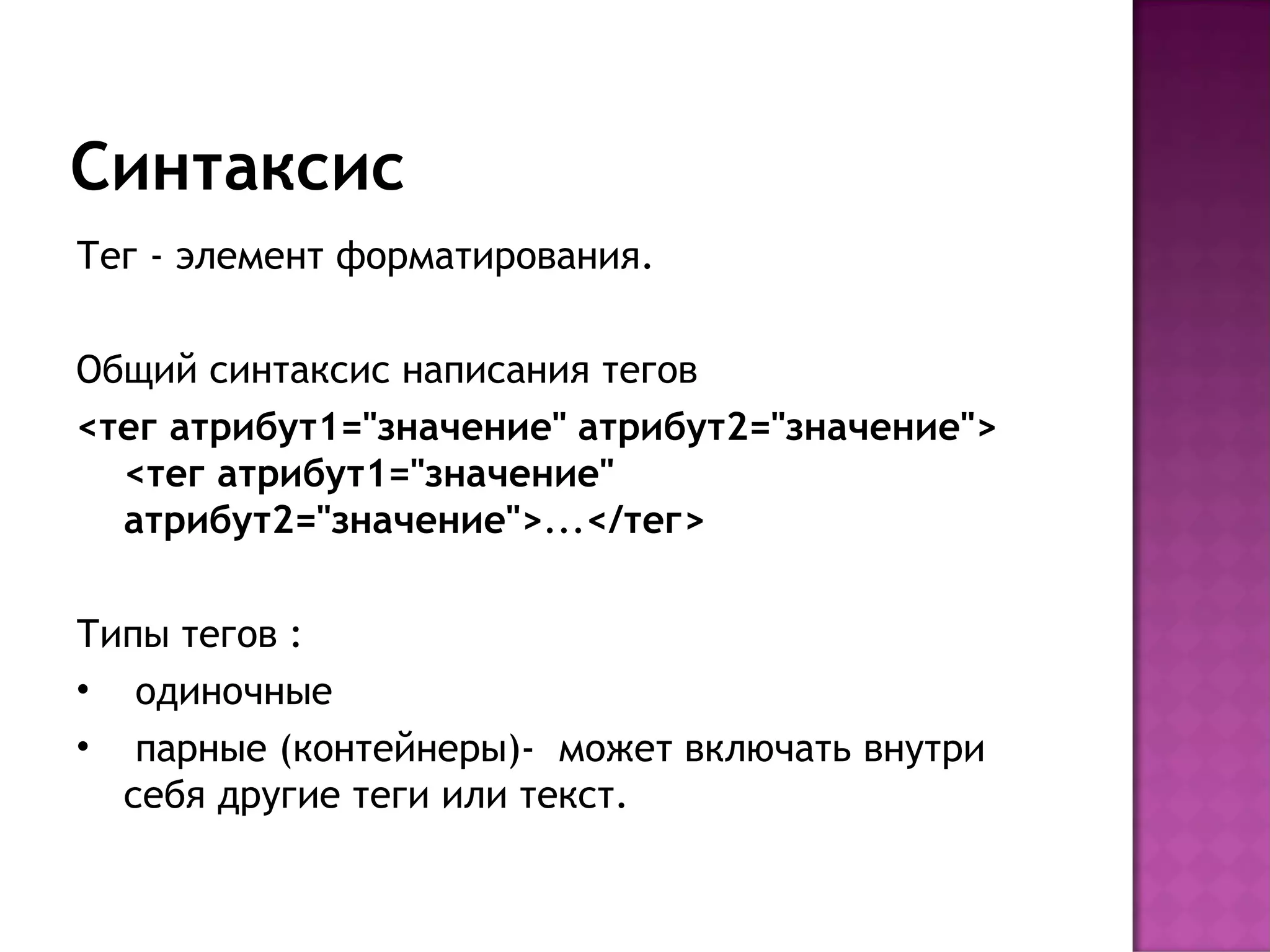 Синтаксис
Тег - элемент форматирования.

Общий синтаксис написания тегов
<тег атрибут1="значение" атрибут2="значение">
  <тег атрибут1="значение"
  атрибут2="значение">...</тег>

Типы тегов :
• одиночные
• парные (контейнеры)- может включать внутри
  себя другие теги или текст.
 